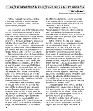 28
Criação Intensiva: Exploração Animal e Crise Alimentar
Roberto Bennati
Liga contra a Vivissecção, Roma, Itália
(O termo vivissecção representa, em síntese,
a dissecação anatômica ou qualquer operação
congênere feita em animal vivo para estudo de
algum fenômeno fisiológico)
Cada ano se criam cerca de 70 bilhões de animais
terrestres no mundo para a produção de carne e
proteínas. Não há estimativas confiáveis sobre a
quantidade de animais aquáticos criados e pescados.
A produção vinculada a esse grande número de
seres vivos se deriva, em grande parte, de atividade
industrial intensiva, confinada em coberturas:
verdadeiras “fábricas de animais”, granjas intensivas,
lugares nos quais milhares de animais são trancados
para torná-los mais produtivos, privando-os de sua
etologia (feita de pastos ao ar livre e luz natural).
Os primeiros animais, vítimas da industrialização,
foram as galinhas para ovos: sem terra, embutidas
num espaço menor que uma folha de papel para
fotografia, uma em cima da outra, até seis, sem
possibilidade de estender as asas, com 24 horas
de luz artificial, para romper seu ciclo biológico
dia-noite e fazer com que produzissem mais ovos.
Depois de apenas 11 meses, ao invés dos quatro
anos habituais, a vida de uma galinha termina,
porque já não é muito produtiva. Em nome da
eficiência industrial, a esses animais se negam todas
as necessidades, o que lhes causa formas bastantes
graves de estresse e sofrimento.
O mesmo destino afeta os chamados frangos
de corte, da mesma espécie das galinhas, mas
desenvolvidos geneticamente para a produção
de carne. Enquanto uma galinha demora vários
meses para alcançar o peso de pouco menos de
3kg, o frango de corte alcança 4kg mais ou menos
em 40 dias. O crescimento rápido é conhecido
como “genético”, mas a velocidade tem custo:
infecções pulmonares, lesões frequentes e ruptura
de pernas e pélvis são as patologias típicas nessas
granjas, que fazem ser essencial o uso contínuo
de antibióticos, transmitidos à carne dos animais
e, em consequência, ao nosso prato. Mais de 60%
dos antibióticos vendidos no mundo estão de fato
destinados à criação de animais.
Não é diferente o caminho dos coelhos.
Acostumados ao movimento e a estender as largas
patas como alavancas para saltos, nas granjas
intensivas vivem em pequenas jaulas do tamanho de
seu corpo e nem sequer podem dar volta, sofrendo
enfermidades e estresse.
Destino similar é o das vacas para a produção
de leite. A indústria láctea é uma das piores formas
de industrialização que se aplica aos seres vivos.
Desde a década de 1960, as raças de vacas que
produzem pouco leite são abandonadas, em favor
da “holstein”, uma raça holandesa com enormes
tetas, capazes de produzir grande quantidade. Esses
animais, acostumados ao pastoreio, são confinados
em estábulos e submetidos a procedimentos de
ordenha mecânica, sobre pisos de cerâmica, nos quais
entram duas vezes ao dia. Sua capacidade de produzir
leite aumenta em mais de 50 litros por dia, graças
à seleção genética e dieta rica em proteínas. Sem
dúvida, causam nos animais, ruminantes por natureza,
diversos transtornos digestivos e metabólicos. Nesse
caso, levar a natureza além de seus limites tem custo:
as vacas são submetidas a tratamentos contínuos
com antibióticos e cortisona, e se tornam mancas,
sofrendo dores e infecções bem graves nas tetas, que
podem causar a morte do animal.
Como acontece com outros animais, esse tipo de
produção permite a redução no preço da carne e do
leite e um consumo cada vez maior nos países ricos,
mas proporciona dor aos animais e põe em perigo
a saúde humana, pela presença de antibióticos e
cortisonas na carne que se consome.
Além de ser fonte de grande sofrimento, as
granjas intensivas representam grave desperdício
de recursos naturais, como cereais e proteínas
vegetais. Para produzir 1kg de carne de vaca é
 