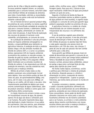 29
q
preciso dar de 12kg a 16kg de proteína vegetal.
Se essas proteínas vegetais fossem, ao contrário,
produzidas para o consumo humano, seria fácil saber
como distribuir bilhões de toneladas de alimentos
para toda a humanidade, cobrindo as necessidades,
especialmente nos países onde está terrivelmente
presente a desnutrição.
Em um hectare de terra é possível produzir 66kg
de proteínas de carne vermelha; na mesma superfície
cultivaríamos diversificada variedade de sementes de
soja para o consumo humano, e obteríamos 1848kg
de proteína vegetal, alimentando um número 30
vezes maior de pessoas. A atual forma de exploração
dos recursos do planeta é irracional e está
submetida, principalmente, ao consumo de carne.
Se a produção de alimentos é uma das principais
fontes de impacto ambiental antropogênico no
planeta, a responsabilidade pesa realmente na
agricultura intensiva. A produção de leite e produtos
lácteos chega a 4% das emissões mundiais de
dióxido de carbono (CO2
), e a carne e os produtos
lácteos representam 24% do impacto ambiental
acumulativo dos produtos no mercado europeu. As
fazendas de gado do mundo contribuem de 18%
(segundo dados da FAO) a 51% (segundo o World
Watch Institute) com as emissões mundiais de
dióxido de carbono. E são responsáveis por 64% da
produção de amoníaco, uma das substâncias mais
danosas para a mudança climática.
Bilhões de animais criados todos os dias
também ocasionam uma contaminação incrível
pelos dejetos. Uma vaca leiteira produz de fezes 30
vezes seu peso, de aproximadamente 600kg; uma
porca, até 15 vezes o seu peso (uns 200kg); um
frango ou um coelho, até 40 vezes o seu peso. Uma
impressionante quantidade de dejetos que causa
enorme contaminação de águas subterrâneas, além
de produzir amoníaco, fosfatos e outros gases com
significativo efeito contaminante.
A criação intensiva de animais é ainda a causa
do insustentável consumo de água. No planeta,
apenas 4% da água são doces e utilizáveis para
o ser humano. Mas parte importante dessa água
está destinada à criação intensiva e à sua cadeia
de suprimentos. Uma vaca precisa, para alimentar-
se, de cerca de 1300kg de cereais (trigo, aveia,
cevada, milho, ervilhas secas, soja) e 7200kg de
forragem (pasto, feno seco etc.). Calcula-se que
sejam necessários 15500 litros de água para produzir
somente um quilo de carne...
Segundo o Instituto de Gestão de Água de
Estocolmo (autoridade máxima na defesa e gestão
de água potável em nível mundial), é urgente mudar
a produção e o consumo de carne para garantir água
potável à população mundial nos próximos 20 anos.
A agricultura intensiva e o modelo de criação
industrializada são um sistema baseado no uso
irresponsável dos recursos e no sofrimento dos
seres vivos.
O uso de proteínas vegetais para alimentar
animais, em lugar de pessoas, é uma das principais
causas de desnutrição e fome no mundo. Mais de
925 milhões de pessoas no planeta hoje têm fome;
a cada quatro segundos uma pessoa morre de
desnutrição e, em 75% dos casos, são crianças. E
perto de uma de cada seis pessoas não tem comida
suficiente para a vida ativa.
Como permitir que bilhões de pessoas vivam em
estado de desnutrição para garantir o consumo de um
alimento como a carne, que carrega tantos problemas?
Temos a faculdade de causar enorme sofrimento
humano e animal, provocar danos ambientais, colocar
em perigo a água como a principal fonte de vida,
apenas pelo capricho de comer carne?
Há muitas razões lógicas, econômicas, sociais
e políticas para reformular o sistema de produção
de alimentos, dispondo pessoas e o direito à
alimentação no centro, começando de maneira
progressiva e indispensável - superar as granjas
intensivas, que tantos danos provocam no mundo em
que vivemos.
As granjas consomem o planeta, ameaçando
a saúde e causando significativo sofrimento aos
animais, mas as multinacionais da carne defendem a
ganância, produzida por esse sistema de exploração.
Como consumidores, temos poder de decidir quais
alimentos colocamos em nosso prato a cada dia.
Escolhamos alimentar-nos de maneira sustentável
para o ser humano, os animais e o meio ambiente:
apenas dessa maneira contribuiremos com nossas
escolhas diárias para evitar a mudança climática e
construir um mundo melhor para todos.
 