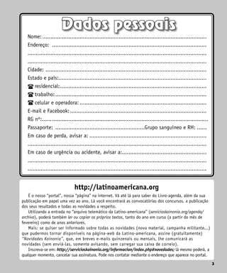 3
http://latinoamericana.org
É o nosso “portal”, nossa “página” na internet. Vá até lá para saber do Livro-agenda, além da sua
publicação em papel uma vez ao ano. Lá você encontrará as convocatórias dos concursos, a publicação
dos seus resultados e todas as novidades a respeito.
Utilizando a entrada no “arquivo telemático da Latino-americana” (servicioskoinonia.org/agenda/
archivo), poderá também ler ou copiar os próprios textos, tanto do ano em curso (a partir do mês de
fevereiro) como de anos anteriores.
Mais: se quiser ser informado sobre todas as novidades (novo material, campanha militante...)
que pudermos tornar disponíveis na página-web da Latino-americana, assine (gratuitamente)
“Novidades Koinonia”, que, em breves e-mails quinzenais ou mensais, lhe comunicará as
novidades (sem enviá-las, somente avisando, sem carregar sua caixa de correio).
Inscreva-se em: http://servicioskoinonia.org/informacion/index.php#novedades; lá mesmo poderá, a
qualquer momento, cancelar sua assinatura. Pode nos contatar mediante o endereço que aparece no portal.
3
Dados pessoais
Nome:......................................................................................................
Endereço: ................................................................................................ 		
..............................................................................................................
..............................................................................................................
Cidade: ....................................................................................................
Estado e país:...........................................................................................
residencial:...........................................................................................
trabalho:..............................................................................................
celular e operadora:...............................................................................
E-mail e Facebook:.....................................................................................
RG nº:.......................................................................................................
Passaporte: ........................................................Grupo sanguíneo e RH: ......
Em caso de perda, avisar a:.........................................................................
..............................................................................................................
Em caso de urgência ou acidente, avisar a:....................................................
..............................................................................................................
..............................................................................................................
 