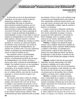30
Leonardo Boff
Petrópolis, RJ
Passar ao “Paradigma do Cuidado”
I
I
.
J
U
L
G
A
R
/
S
O
N
H
A
R
As discussões em torno do desenvolvimento
sustentável, um dos temas centrais da Río+20,
sequestraram atualmente a categoria da
sustentabilidade. Não pode ser reduzida ao
desenvolvimento realmente existente, que tem
lógica contrária à sustentabilidade. Enquanto o
desenvolvimento é regido pela linearidade, pelo
crescimento ilimitado, que implica exploração da
natureza e criação de profundas desigualdades, a
sustentabilidade é circular, envolve todos os seres em
relações de interdependência e de inclusão, a fim de
todos poderem e deverem coexistir e coevoluir.
Sustentável é a realidade que consegue se manter,
reproduzir-se, conservar-se à altura dos desafios
do ambiente e estar sempre bem. Isso resulta do
conjunto de relações de interdependência, que
mantém com os demais seres e com seus respectivos
habitats. O paradigma da sustentabilidade deve
ocorrer em todos os âmbitos do real.
Para realmente ocorrer a sustentabilidade,
especialmente quando entra em jogo o fator
humano, o funcionamento mecânico dos processos
de interdependência e de inclusão não basta, é
preciso outra saída, composta de sustentabilidade: “o
cuidado”. Isso também encontra um novo paradigma.
Acima de tudo, o cuidado é uma constante
cosmológica. Se as energias originais e os
primeiros elementos não tivessem sido regidos
por um cuidado solidário, para tudo ter sua devida
proporção, o universo não teria surgido e não
estaríamos aqui.
Nós mesmos somos filhos e filhas do cuidado.
Se nossa mãe não nos tivesse acolhido com infinito
cuidado, não teríamos tido como sair do berço.
O cuidado é o pré-requisito que permite a um ser
existir. É o conselheiro antecipado de nossas ações,
para serem construtivas e não destrutivas.
Em tudo o que fazemos entra o cuidado. Cuidamos
do que amamos. Amamos do que cuidamos. Pelos
conhecimentos que temos atualmente sobre os perigos
que ameaçam a Terra e a vida, se não cuidarmos surge
a ameaça de nosso desaparecimento como espécie. A
Terra, empobrecida, continuará durante séculos o seu
curso pelo cosmos, até talvez surgir outro ser, dotado
de alta complexidade e cuidado, capaz de sustentar o
espírito e a consciência.
A seguir, resumimos os diferentes significados
do cuidado, a partir de muitas fontes, que vêm da
mais remota antiguidade, de gregos e romanos,
passando por Santo Agostinho e culminando em
Martin Heidegger. Veem no cuidado a própria
essência do ser humano. Identificamos quatro
grandes sentidos que se envolvem mutuamente.
Primeiro: o cuidado é uma atitude de relação
amorosa, suave, amigável, harmoniosa e protetora da
realidade pessoal, social e ambiental. Metaforicamente,
o cuidado é a mão aberta, a se estender para a
carícia essencial, o aperto de mãos. Dedos que se
enlaçam com outros dedos para formar uma aliança
de cooperação e união de forças. O contrário da mão
fechada e do punho fechado para subjugar e dominar
o outro.
Segundo: cuidado é todo tipo de preocupação,
inquietude, mal-estar, desassossego e até medo
de pessoas e realidades com as quais estamos
afetivamente envolvidos. E por isso nos são preciosas.
O cuidado nos acompanha a cada momento e em cada
fase de nossa vida. Envolve-nos com as situações
e as pessoas que nos são queridas. Elas nos trazem
cuidados e nos fazem viver o cuidado essencial.
Terceiro: o cuidado é a vivência da relação
entre a necessidade de ser cuidado e a vontade e a
predisposição para cuidar, criando um conjunto de
suportes e proteções (holding) que torna possível a
relação indissociável em nível pessoal, social e com
todos os seres vivos.
O cuidado-amoroso, o cuidado-preocupação e
o cuidado-proteção-apoio são existenciais, isto
é, dados objetivos da estrutura de nosso ser no
tempo, no espaço e na história, como demostrou
 