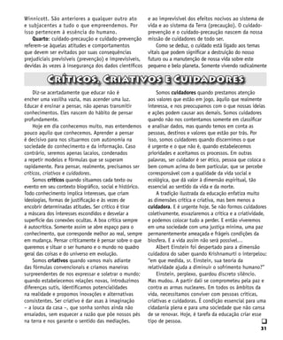 31
q
Críticos, Criativos e Cuidadores
Winnicott. São anteriores a qualquer outro ato
e subjacentes a tudo o que empreendemos. Por
isso pertencem à essência do humano.
Quarto: cuidado-precaução e cuidado-prevenção
referem-se àquelas atitudes e comportamentos
que devem ser evitados por suas consequências
prejudiciais previsíveis (prevenção) e imprevisíveis,
devidas às vezes à insegurança dos dados científicos
e ao imprevisível dos efeitos nocivos ao sistema de
vida e ao sistema da Terra (precaução). O cuidado-
prevenção e o cuidado-precaução nascem da nossa
missão de cuidadores de todo ser.
Como se deduz, o cuidado está ligado aos temas
vitais que podem significar a destruição do nosso
futuro ou a manutenção de nossa vida sobre este
pequeno e belo planeta. Somente vivendo radicalmente
Diz-se acertadamente que educar não é
encher uma vasilha vazia, mas acender uma luz.
Educar é ensinar a pensar, não apenas transmitir
conhecimentos. Eles nascem do hábito de pensar
profundamente.
Hoje em dia conhecemos muito, mas entendemos
pouco aquilo que conhecemos. Aprender a pensar
é decisivo para nos situarmos com autonomia na
sociedade do conhecimento e da informação. Caso
contrário, seremos apenas lacaios, condenados
a repetir modelos e fórmulas que se superam
rapidamente. Para pensar, realmente, precisamos ser
críticos, criativos e cuidadores.
Somos críticos quando situamos cada texto ou
evento em seu contexto biográfico, social e histórico.
Todo conhecimento implica interesses, que criam
ideologias, formas de justificação e às vezes de
encobrir determinadas atitudes. Ser crítico é tirar
a máscara dos interesses escondidos e desvelar a
superficie das conexões ocultas. A boa crítica sempre
é autocrítica. Somente assim se abre espaço para o
conhecimento, que corresponde melhor ao real, sempre
em mudança. Pensar criticamente é pensar sobre o que
queremos e situar o ser humano e o mundo no quadro
geral das coisas e do universo em evolução.
Somos criativos quando vamos mais adiante
das fórmulas convencionais e criamos maneiras
surpreendentes de nos expressar e soletrar o mundo;
quando estabelecemos relações novas, introduzimos
diferenças sutis, identificamos potencialidades
na realidade e propomos inovações e alternativas
consistentes. Ser criativo é dar asas à imaginação
– a louca da casa –, que sonha sonhos ainda não
ensaiados, sem esquecer a razão que põe nossos pés
na terra e nos garante o sentido das mediações.
Somos cuidadores quando prestamos atenção
aos valores que estão em jogo, àquilo que realmente
interessa, e nos preocupamos com o que nossas ideias
e ações podem causar aos demais. Somos cuidadores
quando não nos contentamos somente em classificar
e analisar dados, mas quando temos em conta as
pessoas, destinos e valores que estão por trás. Por
isso, somos cuidadores quando discernimos o que
é urgente e o que não é, quando estabelecemos
prioridades e aceitamos os processos. Em outras
palavras, ser cuidador é ser ético, pessoa que coloca o
bem comum acima do bem particular, que se percebe
corresponsável com a qualidade da vida social e
ecológica, que dá valor à dimensão espiritual, tão
essencial ao sentido da vida e da morte.
A tradição ilustrada da educação enfatiza muito
as dimensões crítica e criativa, mas bem menos a
cuidadora. E é urgente hoje. Se não formos cuidadores
coletivamente, esvaziaremos a crítica e a criatividade,
e podemos colocar tudo a perder. E então viveremos
em uma sociedade com uma justiça mínima, uma paz
permanentemente ameaçada e frágeis condições da
biosfera. E a vida assim não será possível…
Albert Einstein foi despertado para a dimensão
cuidadora do saber quando Krishnamurti o interpelou:
“em que medida, sr. Einstein, sua teoria da
relatividade ajuda a diminuir o sofrimento humano?”
Einstein, perplexo, guardou discreto silêncio.
Mas mudou. A partir dali se comprometeu pela paz e
contra as armas nucleares. Em todos os âmbitos da
vida, necessitamos conviver com pessoas críticas,
criativas e cuidadoras. É condição essencial para uma
cidadania plena e para uma sociedade que não cansa
de se renovar. Hoje, é tarefa da educação criar esse
tipo de pessoa.
 