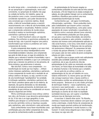 33
q
de muito tempo atrás –, convertendo-a na condição
de sua apropriação e superexploração, nesse caso
consistente, na apropriação do trabalho não pago
no cuidado da família. Um trabalho, apesar de
tão produtivo como o outro, convencionalmente
considerado reprodutivo, para poder desvalorizá-lo,
uma convenção que o marxismo rejeitou. Desde
então, a ideia de humanidade passou a coexistir
necessariamente com a ideia de sub-humanidade, a dos
corpos racializados e sexualizados. Podemos concluir
que a compreensão cartesiana do mundo estava
envolvida à medula na transformação capitalista,
colonialista e patriarcal do mundo.
A tese 11 sobre Feuerbach coloca um segundo
problema. Para enfrentar os gravíssimos problemas do
mundo de hoje, não é possível imaginar uma prática
transformadora que resolva os problemas sem outra
compreensão de mundo.
A outra compreensão deve resgatar, a um novo nível,
o sentido comum da mútua interdependência entre
humanidade/sociedade e natureza; uma compreensão
que parte da ideia de que, no lugar de substâncias, há
relações; que a natureza é inerente à humanidade, e que o
inverso é igualmente verdadeiro; e que é um contrassenso
pensar que a natureza nos pertence se não pensamos, de
forma recíproca, que pertencemos à natureza.
Não será fácil. Contra a nova compreensão – e a
transformação do mundo que isso implica –, militam
muitos interesses capitalistas, colonialistas e patriarcais.
A nova compreensão do mundo será o resultado de um
esforço coletivo e de época, ou seja, ocorrerá no seio
de uma transformação “paradigmática” da sociedade.
A civilização capitalista, colonialista e patriarcal não
tem futuro; prevalece apenas pela via da violência, da
repressão, das guerras declaradas ou não declaradas,
do estado de exceção permanente, da destruição sem
precedentes do que continua se considerando um recurso
natural e disponível sem limites.
Minha contribuição pessoal nesse esforço coletivo
tem sido a de formular o que denomino epistemologias
do Sul. O Sul não é um lugar geográfico; é uma
metáfora para designar os conhecimentos construídos
na luta dos oprimidos contra as injustiças causadas
pelo capitalismo, pelo colonialismo e pelo patriarcado.
Esses conhecimentos nunca foram reconhecidos como
contribuições para uma melhor compreensão do mundo,
por parte do conhecimento erudito ou acadêmico.
As epistemologias do Sul buscam resgatar os
conhecimentos produzidos do outro lado da linha colonial
da exclusão, a fim de integrá-los às amplas ecologias de
saberes, de onde poderão interagir com os conhecimentos
científicos e filosóficos para construir uma nova
compreensão/transformação do mundo.
Conhecimentos que – até agora invisibilizados,
ridicularizados, suprimidos – foram produzidos tanto
pelos trabalhadores que lutaram contra a exclusão
não abismal (zona metropolitana), como pelas vastas
populações de corpos racializados e sexualizados na
resistência contra a exclusão abismal (zona colonial).
Os conhecimentos produzidos por esses grupos,
em que pese a sua imensa diversidade, são estranhos
ao dualismo cartesiano e, pelo contrário, concebem a
natureza não humana como profundamente aplicada na
vida social-humana, e vice-versa. Como dizem os povos
indígenas das Américas: “A Natureza não nos pertence,
nós pertencemos à Natureza”. Os camponeses de todo
o mundo não pensam diferente. E o mesmo se sucede
com grupos cada vez mais vastos de jovens ecologistas
urbanos em todo o mundo.
Isto significa que os grupos sociais mais radicalmente
excluídos pela sociedade capitalista, colonialista
e patriarcal, são os que, do ponto de vista das
epistemologias do Sul, estão nos mostrando uma saída
com futuro, um futuro digno da humanidade e de todas
as naturezas humanas e não humanas que a compõem.
Ao ser parte de um esforço coletivo, as
epistemologias do Sul são um trabalho em curso,
todavia embrionário. Eu mesmo penso que até hoje
não consegui expressar toda a riqueza analítica e
transformadora contida nas epistemologias do Sul que
tenho proposto. Destacam-se os três modos principais
de dominação moderna – classe (capitalismo), raça
(racismo) e sexo (patriarcado) –, mas não se dá
suficiente atenção ao fato de que esse modo de
dominação se assenta de tal modo na dualidade
sociedade/natureza que, sem superar a dualidade,
nenhuma luta de libertação terá êxito.
A nova tese 11 deveria dizer assim: “Os filósofos,
cientistas e humanistas devem colaborar com quem luta
contra a dominação, criando formas de compreensão do
mundo que tragam possíveis práticas de transformação,
que libertem conjuntamente o mundo humano e o não
humano”. É muito menos elegante que a tese original,
mas talvez nos seja mais útil.
 