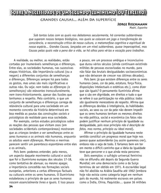 34
Sobre a Necessidade de um Segundo Iluminismo (ou Terceiro)
Jorge Riechmann
Madri, Espanha
grandes causas... além da superfície
Sob tantas lutas com as quais nos debatemos secularmente, há correntes subterrâneas
que superam nossos tempos biológicos, nos quais se colocam em jogo a transformação da
consciência, a reconstrução crítica de nossa cultura, a metamorfose cognitiva e espiritual de
nossa espécie... Grandes Causas, lançadas em um nível subterrâneo, quase imperceptível, mas
Causas pelas quais vale a pena dar a vida, se há olhos para vê-las e vocação para trabalhar.
A realidade, ou melhor, as realidades, estão
cortadas por inumeráveis semelhanças e diferenças.
Entre elas, as sociedades humanas, nas sucessivas
etapas históricas, dão importância cultural (ou a
negam) a diferentes conjuntos de semelhanças
e diferenças. Diferenças sempre há para todos
os gostos, mas umas são mais significativas e
outras não. Ou seja: nem todas as diferenças (e
semelhanças) são relevantes transculturalmente,
nem trans-historicamente, apesar das ilusões que
tenhamos a respeito. Pelo contrário, o que um
conjunto de semelhanças e diferenças carrega de
relevância cultural para uma sociedade em um
momento concreto da história determinará em
boa medida as pautas das construções sociais e
psicológicas da realidade para essa sociedade.
Por exemplo, certos estudos psicológicos sobre
as reações das pessoas que visitam zoos (em
sociedades ocidentais contemporâneas) mostraram
que as crianças tendem a ver semelhanças entre os
seres humanos e os animais não humanos, enquanto
os adultos veem diferenças. Meninos e meninas
parecem sentir um parentesco espontâneo entre eles
e os animais.
Pois bem: podemos entender, pelo menos,
um aspecto daquele movimento cultural e social
que foi o Iluminismo europeu dos séculos 17-18,
como tentativa de atenuar, ou mesmo apagar,
a importância concedida nas formações sociais
europeias, anteriores a certas diferenças factuais
ou culturais entre os seres humanos. O Iluminismo
estabeleceu o princípio de que os seres humanos
nascem essencialmente livres e iguais. E isso pouco
a pouco, em um processo ambíguo e inconclusivo
que durou vários séculos (ainda continuam existindo
milhões de pessoas escravizadas no mundo, para
não falar das brutais desigualdades socioeconômicas
que não deixaram de crescer nas últimas décadas).
Pois bem: já que existem diferenças entre os seres
humanos (sexo, cor da pele, estatura, força física,
disposições intelectuais e estéticas etc.), como dizer
que são iguais? O pensamento iluminista afirma
que o são em dignidade, em direitos e tudo o que
se refere à sua participação na vida pública; todos
são igualmente merecedores de respeito. Afirma que
as diferenças devidas à inteligência, às habilidades
sociais, ao sexo ou cor da pele não devem impedir
que os seres humanos tenham os mesmos direitos
na vida política, social e econômica (os fatos não
podem justificar nenhum princípio de igualdade ou
desigualdade, pois esse princípio não é descrição de
fatos, mas norma, princípio ou ideal moral).
Afirmar o princípio da igualdade humana neste
sentido constitui um progresso moral que hoje nos
parece quase autoevidente (ou assim queremos crer),
embora não o seja de todo. E faríamos bem em ter
em mente o difícil caminho que a ideia da igualdade
teve que percorrer e o que ainda resta percorrer.
Dois exemplos: o sufrágio universal feminino
não se difundiu até depois da Segunda Guerra
Mundial; em uma democracia como a da Suíça
terminou de ser obtido em 1971. A escravidão legal
não foi abolida na Arábia Saudita até 1962 (embora
hoje não exista como categoria legal em nenhum
país do mundo, há realmente escravos em países
como a Índia, China, Paquistão… quase 36 milhões
 