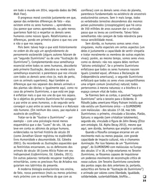 35
q
em todo o mundo em 2014, segundo dados da ONG
Walk Free).
O progresso moral consiste justamente em que,
apesar das evidentes diferenças de fato – elas
existem entre os seres humanos -, aprendemos
(ou parece que vamos aprendendo, ou pelo menos
queríamos fazê-lo) a respeitar os demais seres
humanos como nossos iguais. Relativizamos as
diferenças, pondo em primeiro plano o que nos une
e não o que nos separa.
Pois bem: talvez hoje o que está historicamente
na ordem do dia seja um aprofundamento do
pensamento esclarecido (alguns autores falaram de
um “segundo Iluminismo” ou de uma “ilustração do
Iluminismo”). Complementando essa semelhança
essencial entre todos os seres humanos, descoberta
pela primeira Ilustração, descubra ou revele outra
semelhança essencial: o parentesco que nos vincula
com todos os demais seres vivos (e, mais de perto,
com os animais superiores). Aqui também as
diferenças que nos separam dos demais animais e
das plantas são óbvias; e igualmente aqui, como no
caso do primeiro Iluminismo, o que está em jogo
é enfatizar mais o que nos une do que nos separa.
Se o objetivo do primeiro Iluminismo foi conseguir
a paz entre os seres humanos, o do segundo seria
conseguir a paz entre os seres humanos e a Natureza
não humana. (Em nenhum dos casos, paz equivale à
ausência de conflitos).
Tratar-se-ia de “ilustrar o Iluminismo” – por
exemplo – com uma psicologia moral menos
esquemática que a das “Luzes” do séc. 18, que
leve em conta os abismos da psique humana,
evidenciados na terrível história do século 20
(como Jonathan Glover registrou no esplêndido
livro Humanidade e desumanidade, Ed. Cátedra
2001). Ou recordando as Ilustrações esquecidas que
as feministas encarnaram, ou os defensores dos
animais do século 18 (como Alicia Puleo em seu
indispensável Ecofeminismo, Ed. Cátedra, 2011).
Em outras palavras: tentando recuperar tradições
minoritárias, como os preciosos fios de Ariadna nos
guiariam nos labirintos do presente.
A moderna biologia evolucionista nos ensina,
de fato, nosso parentesco (mais ou menos próximo:
mais próximo com os mamíferos do que com as
coníferas) com os demais seres vivos do planeta,
parentesco fundamentado na existência de ancestrais
evolucionários comuns. Sem ir mais longe, todos
os vertebrados terrestres descendemos dos mesmos
peixes pulmonados (crosopterygiam) que há cerca
de 350 milhões de anos ousaram dar o arriscado
passo que os levou ao continente. Talvez fatos
semelhantes não careçam de toda relevância para
nossa sensibilidade moral.
Sem dúvida, os humanos somos seres vivos
singulares, muito especiais em certos aspectos (um
deles é justamente a capacidade de sentir simpatia
e tratar moralmente os membros de outras espécies
vivas); porém, ao mesmo tempo, somos seres vivos
como os demais: não nos separa deles nenhum
“abismo ontológico”. Se o primeiro Iluminismo
enfatizava que todos os seres humanos nascem
iguais (created equal, afirmava a Declaração de
Independência americana), o segundo Iluminismo
enfatizará que todos os seres vivos compartilhamos
uma origem comum (evolutiva) natural; todos
pertencemos à mesma natureza; e a biosfera é o
espaço comum vital de todos nós.
Se fizermos bem as contas, o possível “segundo
Iluminismo” seria o terceiro para o Ocidente. O
filósofo judeu americano Hilary Putnam insistiu que
não existiu um Iluminismo único – o ILUMINISMO
com maiúsculas - dos séculos 17-18, mas três
Iluminismos: o primeiro, vinculado a Sócrates, Platão,
Epicuro; o segundo (sem cristalizar totalmente),
segundo ele, vinculado à figura de John Dewey (Ética
sem ontologia, Ed. Alpha Decay 2013), mesmo que
aqui, sem dúvida, tenhamos que ampliar o santoral.
Quando a filosofia consegue encarnar em um
movimento mais ou menos popular, com grande
capacidade de impacto cultural, nós o chamamos
iluminação. Por isso falamos de um “Iluminismo
grego”, do ILUMINISMO com maiúsculas na Europa
dos séculos 17 e 18, e hoje estaríamos no Terceiro
Iluminismo, se fôssemos capazes de impulsionar
um poderoso movimento de reconstrução crítica de
nossa cultura. Um Terceiro Iluminismo consciente
dos pontos cegos dos dois anteriores (e, portanto,
autocrítico em forma de “ilustração do Iluminismo”)
e animado por valores como liberdade, igualdade,
solidariedade, sustentabilidade, biofilia…
 