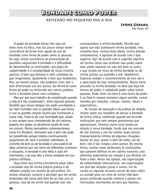 36
Bondade como Poder
Ivone Gebara
São Paulo, SP
reflexão no pequeno dia a dia
O poder da bondade talvez não seja um
tema novo na ética, mas faz pouco tempo tomei
consciência de forma mais aguda do uso da
bondade como forma de poder sobre as pessoas.
Ou seja, tomei consciência do emaranhado de
questões subjacentes à bondade e à dificuldade
de desentranhar as motivações, aos jogos da
subjetividade e à complexidade de nossa história
pessoal. O bem que fazemos é mais complexo do
que imaginamos. Igualmente o bem que recebemos.
Mas, ao mesmo tempo, não podemos viver sem o
bem direcionado uns aos outros. Ao afirmá-lo como
forma de poder ou misturado aos nossos poderes,
torno a bondade talvez mais complexa.
Mas por que esse trabalho de complicação quando
a vida já é tão complicada?!, dirão algumas pessoas.
Acredito que nossos tempos nos estão convidando a
ser mais humildes com os grandes ideais que temos
e com as grandes utopias sociais que iluminaram a
nossa vida. Trata-se de uma humildade que, aliada
a uma sempre nova compreensão de nós mesmos,
poderia nos ajudar na desafiante tarefa de viver
em comum. Muitos pensadores contemporâneos,
como Iris Murdoch, afirmaram que o bem não pode
ser predefinido porque implica continuamente
julgamentos de valor e escolhas individuais. O
conceito de bem ou de bondade é uma espécie de
ideia universal que nos move em diferentes contextos
e situações. A bondade é uma ideia e ação em
movimento, e já esse fato a torna complexa em sua
prática cotidiana.
Ouso dizer que minha consciência atual sobre
a bondade veio de minha própria prática e da
reflexão surgida nas sessões de psicanálise. Em
muitas situações comecei a perceber que me sentia
molestada não tanto pelo fato de ser boa com as
pessoas, mas de me sentir mal quando elas não
correspondiam à minha bondade. Percebi que
queria que elas aceitassem minha bondade, meu
conselho bom, minhas boas ideias, minha atitude
compreensiva, e agissem de acordo com o que
sugerira. Agir de acordo com o sugerido significa
em termos claros que acolham meu poder sobre
elas, poder expresso no meu ato bom ou justo,
e que receba em troca de minha bondade ou de
minha justiça sua gratidão e até `obediência´.
Esperava receber o reconhecimento de meu ato e
a apreciação de meu comportamento. Nunca havia
pensado na minha bondade, no bem que faço em
termos de poder, e sobretudo poder sobre outras
pessoas. Poder fazer um bem é uma forma de poder.
E ao fazê-lo sempre tomamos algum partido, somos
movidos por emoções, crenças, valores, ideais e
expectativas.
As ilusões da educação e da prática da religião
muitas vezes nos impedem de pensar a bondade
de forma crítica, sobretudo quando ela esconde
motivações que nem sempre gostaríamos que
aparecessem. Vivemos numa certa ilusão em
relação à nossa bondade, ilusão que nos esconde
de nós mesmos e nos faz muitas vezes sermos
impropriamente vítimas de algumas situações.
Querer ser boa, querer o bem de todos, ser do
bem, não é tão simples como parece. Da mesma
forma, muitas vezes atribuímos às instituições
que parecem edificar-se em valores humanos uma
altíssima expectativa em relação à sua eficácia em
fazer o bem. Penso nas Igrejas, nas organizações
de solidariedade internacional, nas organizações
em prol das relações justas e outras. Caí do
cavalo ou algumas escamas caíram de meus olhos
ou acordei para um nível de minha vida bem
pouco conhecido quando comecei a pensar nos
intrincados movimentos do bem que fazemos.
 