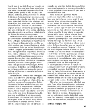 37
Entendi algo do que dizia Jesus que ‘ninguém era
bom’, apenas Deus, que fazia chover sobre justos
e pecadores. Essa espécie de pretensa igualdade
do bem, mesmo quando se trata de Deus, é de
fato uma pretensão, como para indicar-nos o fardo
de dúvidas e dívidas que sempre acompanham as
nossas ações. De antemão, para além de responder
a uma necessidade imediata, não sabemos o que
nossas ações boas provocarão. E mais do que isso,
descobrimos que a bondade não é espontânea.
Exige um processo educacional que começa desde a
mais tenra infância. Em outros termos, a bondade,
a atenção aos outros, a partilha, o cuidado de si e
dos demais são valores que se aprendem.
Refletindo sobre minha própria vida, percebi
que também usava a bondade como forma de poder.
Minha saída para muitas situações impositivas era
que tinha que ser boa e, portanto, acreditar que
minha bondade era a forma privilegiada de relação
com as pessoas. Tinha que ser boa desse jeito por
causa do Evangelho, por minha educação cristã, por
minha educação familiar, porque havia direcionado
minha vida na prática do bem. Tinha que ser boa
segundo os critérios que julgava que eram os da
bondade. Sem perceber, estava absolutizando e
até impondo uma forma individual de compreender
a bondade, tornando-a orientação para minha
vida e a das pessoas de minhas relações. Minha
compreensão de bondade era limitada às formas
que tinha apreendido, aos julgamentos morais,
sociais e políticos que eu mesma fazia diante de
várias situações.
Ser boa era uma forma de vida, uma opção, uma
escolha para sobreviver, uma ideologia dirigindo
meus passos, uma religião que exigia práticas que
imaginava sempre em favor dos outros. Embora
tivesse consciência da relação íntima entre bem
e mal em todas as ações humanas, uma nova
percepção pareceu despontar nos recônditos de
meu eu. Alegro-me com a descoberta e ao mesmo
tempo tenho certo temor dessa descoberta. Ela
abre-me a possibilidade de sair de um monte
de suposições e certezas que havia construído
em relação a mim e aos demais. Alarga minhas
possibilidades de entender o mundo humano
além dos julgamentos de valor pré-fabricados ou
marcados por uma visão dualista do mundo. Muitas
vezes esses julgamentos se mostraram implacáveis
e sem o gingado e o humor essenciais para levar a
vida de forma mais leve.
Tento expressar o que intuo mesmo
percebendo meu limite em fazê-lo. É como se
fosse uma plantinha que começa a sair de uma
semente. Ainda não permite uma visão clara
de suas formas, dos mínimos contornos que a
constituem e das tonalidades que timidamente
mostra. Expresso algo sem conseguir fugir do
julgamento que faço sobre mim mesma, pois me
vejo na armadilha de meu próprio pensamento.
Sempre falei e escrevi sobre a ‘mistura’ do ser
humano. Entretanto, captar essa mistura em meio
à bondade que sempre quis viver coloca-me em
terreno movediço, faz-me menos pura a meus
próprios olhos. Viver a mistura na relação com os
outros de forma tranquila é algo que na maioria
das vezes afirmo como um “dever ser”, visto
que estou longe de vivenciar as teses nas quais
acredito. Essa distância entre o ideal desejado e
o real vivido é armadilha que nos pega sem que
estejamos conscientes dela. É depois, é passado
o momento da contradição que a vida permite a
constatação do escorrego e abre possibilidades
para refletir sobre ele. Não me parece que
as instituições educacionais e as igrejas em
particular desenvolvam um aprendizado crescente
em relação à superação da distância entre o
ideal e o vivido. Estamos sempre às voltas com a
contradição, pois parece ser um dos motores de
nossa história pessoal e social. Por isso, em um
momento crítico como o nosso, essas perguntas
emergem e não podemos deixá-las de lado.
Não sei ser boa como penso ser a bondade para
mim. E nem sei ser boa obedecendo a modelos de
bondade ou justiça pessoal e coletiva. Começo a
perceber as armadilhas que preparo e as que são
preparadas para mim nesse complexo mundo do
ideal e do real da bondade e de outros valores
que nos sustentam. A escolha da bondade levou-
me a viver uma dupla cruz carregada pelo mesmo
corpo, mas sem nenhuma possibilidade de fusão
continua na página 181
 