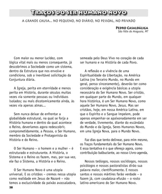 38
Traços do ser humano novo
Pedro Casaldáliga
São Félix do Araguaia, MT
a grande causa... no pequeno, no diário, no pessoal, no privado
Com maior ou menor lucidez, com
lógica vital mais ou menos consequente, já
descobrimos a Sociedade como um sistema,
dentro da Estrutura que nos envolve e
condiciona, sob a inevitável solicitação da
Conjuntura diária.
A Igreja, perita em eternidade e menos
perita em História, durante séculos muitas
vezes via somente pessoas ou indivíduos
isolados; ou mais dicotomicamente ainda, às
vezes via apenas almas...
Sem nunca deixar de enfrentar a
globalidade estrutural, na qual se forja a
História humana e dentro da qual acontece
o Reino, deveríamos agora redescobrir,
comprometidamente, a Pessoa, o Ser Humano,
membro da Sociedade e Protagonista da
História e do Reino.
O Ser Humano – o homem e a mulher – é
estruturado e estruturante. A História, o
Sistema e o Reino os fazem, mas, por sua vez,
ele faz o Sistema, a História e o Reino.
O Ser Humano Novo é uma utopia
universal. E os cristãos – cremos nessa utopia
como realidade em Jesus de Nazaré – não
temos a exclusividade da paixão avassaladora,
semeada pelo Deus Vivo no coração de cada
ser humano e na História de cada Povo.
A reflexão e a vivência de uma
Espiritualidade da Libertação, na América
Latina (no Terceiro Mundo, no Mundo em
geral, penso sinceramente), deverão ter como
consideração e exigência básicas a utopia
necessária do Ser Humano Novo. Ser cristão,
em qualquer parte do Mundo, em qualquer
hora histórica, é um Ser Humano Novo, como
aquele Ser Humano Novo, Jesus. Mas ser
cristãos, hoje, em nossa América Latina, em
que o Espírito e o Sangue impelem, pode
apenas empenhar-se apaixonadamente em ser
de verdade, livremente, diante do escândalo
do Mundo e da Igreja, Seres Humanos Novos,
em uma Igreja Nova, para o Mundo Novo.
Faz dias que tento delinear, para mim mesmo,
os Traços fundamentais do Ser Humano Novo.
E essa tentativa é o que ofereço agora, como
contribuição balbuciante, ao nosso Livro-agenda.
Nossos teólogos, nossos sociólogos, nossos
psicólogos e nossos pastoralistas dirão sua
palavra maior, cientificamente. E nossos
santos e nossos mártires farão verdade – o
fazem já, com caudalosa efusão – o rosto
latino-americano do Ser Humano Novo.
 