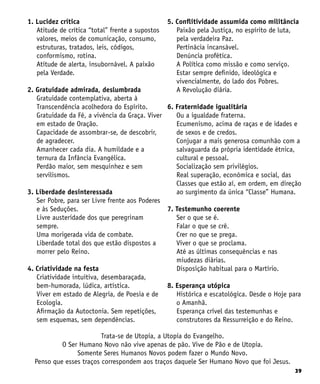 39
1. Lucidez crítica
Atitude de crítica “total” frente a supostos
valores, meios de comunicação, consumo,
estruturas, tratados, leis, códigos,
conformismo, rotina.
Atitude de alerta, insubornável. A paixão
pela Verdade.
2. Gratuidade admirada, deslumbrada
Gratuidade contemplativa, aberta à
Transcendência acolhedora do Espírito.
Gratuidade da Fé, a vivência da Graça. Viver
em estado de Oração.
Capacidade de assombrar-se, de descobrir,
de agradecer.
Amanhecer cada dia. A humildade e a
ternura da Infância Evangélica.
Perdão maior, sem mesquinhez e sem
servilismos.
3. Liberdade desinteressada
Ser Pobre, para ser Livre frente aos Poderes
e às Seduções.
Livre austeridade dos que peregrinam
sempre.
Uma morigerada vida de combate.
Liberdade total dos que estão dispostos a
morrer pelo Reino.
4. Criatividade na festa
Criatividade intuitiva, desembaraçada,
bem-humorada, lúdica, artística.
Viver em estado de Alegria, de Poesia e de
Ecologia.
Afirmação da Autoctonia. Sem repetições,
sem esquemas, sem dependências.
5. Conflitividade assumida como militância
Paixão pela Justiça, no espírito de luta,
pela verdadeira Paz.
Pertinácia incansável.
Denúncia profética.
A Política como missão e como serviço.
Estar sempre definido, ideológica e
vivencialmente, do lado dos Pobres.
A Revolução diária.
6. Fraternidade igualitária
Ou a igualdade fraterna.
Ecumenismo, acima de raças e de idades e
de sexos e de credos.
Conjugar a mais generosa comunhão com a
salvaguarda da própria identidade étnica,
cultural e pessoal.
Socialização sem privilégios.
Real superação, econômica e social, das
Classes que estão aí, em ordem, em direção
ao surgimento da única “Classe” Humana.
7. Testemunho coerente
Ser o que se é.
Falar o que se crê.
Crer no que se prega.
Viver o que se proclama.
Até as últimas consequências e nas
miudezas diárias.
Disposição habitual para o Martírio.
8. Esperança utópica
Histórica e escatológica. Desde o Hoje para
o Amanhã.
Esperança crível das testemunhas e
construtores da Ressurreição e do Reino.
Trata-se de Utopia, a Utopia do Evangelho.
O Ser Humano Novo não vive apenas de pão. Vive de Pão e de Utopia.
Somente Seres Humanos Novos podem fazer o Mundo Novo.
Penso que esses traços correspondem aos traços daquele Ser Humano Novo que foi Jesus.
 