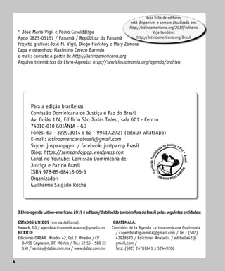 4
4
© José Maria Vigil e Pedro Casaldáliga
Apdo 0823-03151 / Panamá / República do Panamá
Projeto gráfico: José M. Vigil, Diego Haristoy e Mary Zamora
Capa e desenhos: Maximino Cerezo Barredo
e-mail: contate a partir de http://latinoamericana.org
Arquivo telemático do Livro-Agenda: http://servicioskoinonia.org/agenda/archivo
OLivro-agendaLatino-americana2019éeditado/distribuídotambémforadoBrasilpelasseguintesentidades:
Esta lista de editores
está disponível e sempre atualizada em:
http://latinoamericana.org/2019/editores
Veja também:
http://latinoamericana.org/Brasil
Para a edição brasileira:
Comissão Dominicana de Justiça e Paz do Brasil
Av. Goiás 174, Edifício São Judas Tadeu, sala 601 - Centro
74010-010 GOIÂNIA - GO
Fones: 62 - 3229.3014 e 62 - 99417.2721 (celular whatsApp)
E-mail: latinoamericanabrasil@gmail.com
Skype: juspazopgyn / facebook: justpazop Brasil
Blog: https://semeandojpop.wordpress.com
Canal no Youtube: Comissão Dominicana de
Justiça e Paz do Brasil
ISBN 978-85-68418-05-5
Organizador:
Guilherme Salgado Rocha
ESTADOS UNIDOS (em castelhano):
Newark, NJ / agendalatinoamericanausa@gmail.com
MÉXICO:
Ediciones DABAR, Mirador 42, Col El Mirador / CP
04950 Coyoacán, DF, México / Tel.: 52 55 - 560 33
630 / ventas@dabar.com.mx / www.dabar.com.mx
GUATEMALA:
Comisión de la Agenda Latinoamericana ­
Guatemala
/ ­
cagendalatiguamala@gmail.com / Tel.: (502)
42928670 / Ediciones Anabella / edibella42@
gmail.com /
Tels: (502) 24787841 y 52449206
 