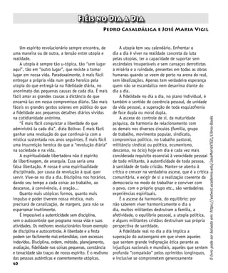 40
Fiéis no Dia a Dia
Pedro Casaldáliga e José Maria Vigil
Um espírito revolucionário sempre encontra, de
uma maneira ou de outra, a tensão entre utopia e
realidade.
A utopia é sempre tão u-tópica, tão “sem lugar
aqui”, tão em “outro lugar”, que resiste a tomar
lugar em nossa vida. Paradoxalmente, é mais fácil
entregar a própria vida num gesto heroico pela
utopia do que entregá-la na fidelidade diária, no
anonimato das pequenas causas de cada dia. É mais
fácil amar as grandes causas a distância do que
encarná-las em nosso compromisso diário. São mais
fáceis os grandes gestos solenes em público do que
a fidelidade aos pequenos detalhes diários vividos
na cotidianidade anônima.
“É mais fácil conquistar a liberdade do que
administrá-la cada dia”, dizia Bolívar. É mais fácil
ganhar uma revolução do que continuá-la com a
mística sustentada nos anos seguintes. É mais fácil
uma insurreição heroica do que a “revolução diária”
na sociedade e na vida.
A espiritualidade libertadora não é espírito
de libertinagem, de anarquia. Essa seria uma
falsa libertação. A nossa é uma espiritualidade
disciplinada, por causa da revolução à qual quer
servir. Vive-se no dia a dia. Disciplina nos horários,
dando seu tempo a cada coisa: ao trabalho, ao
descanso, à convivência, à oração...
Quanto mais utópicos formos, quanto mais
impulso e poder tiverem nossa mística, mais
precisará de canalização, de margens, para não se
esparramar inutilmente.
É impossível a autenticidade sem disciplina,
sem o autocontrole que programa nossa vida e suas
atividades. Os melhores revolucionários foram exemplo
de disciplina e autocontrole. A liberdade e a festa
podem ser facilmente mal entendidas, com excessos
indevidos. Disciplina, ordem, método, planejamento,
avaliação, fidelidade nas coisas pequenas, constância
e tenacidade são traços de nosso espírito. É o realismo
das pessoas autênticas e coerentemente utópicas.
O
livro
pode
ser
baixado
em:
https://eatwot.academia.edu/JoséMaríaVIGIL/Libros-Books
A utopia tem seu calendário. Enfrentar o
dia a dia é viver na realidade concreta da luta
pelas utopias, ter a capacidade de suportar sem
escândalos insuperáveis e sem cansaços derrotistas
a miséria e a ruindade, presentes em todas as obras
humanas quando se veem de perto na arena do real,
sem idealizações. Apenas tem verdadeira esperança
quem não se escandaliza nem desanima diante do
dia a dia.
A fidelidade no dia a dia, no plano individual, é
também o sentido de coerência pessoal, de unidade
da vida pessoal, a superação de toda esquizofrenia
de face dupla ou moral dupla.
A ascese do controle de si, da maturidade
psíquica, da harmonia de relacionamento com
os demais nos diversos círculos (família, grupo
de trabalho, movimento popular, sindicato,
compromisso político, no trabalho pastoral,
militância sindical ou política, ecumenismo,
descanso, no ócio) hoje em dia é cada vez mais
considerada requisito essencial à veracidade pessoal
de todo militante, à autenticidade de toda pessoa,
à santidade de todo cristão. Manter-se aberto à
crítica e crescer na verdadeira ascese, que é a crítica
comunitária, e exigir de si a realização coerente da
democracia no modo de trabalhar e conviver com
o povo, com o próprio grupo etc., são verdadeiras
experiências espirituais.
É a ascese da harmonia, do equilíbrio: por
não saberem viver harmonicamente o dia a
dia, muitos militantes destruíram a família, a
afetividade, o equilíbrio pessoal, a utopia política,
e alguns militantes cristãos destruíram sua própria
perspectiva de santidade.
A fidelidade real no dia a dia implica a
superação do autoengano em que vivem aqueles
que sentem grande indignação ética perante as
injustiças nacionais e mundiais, aqueles que sentem
profunda “compaixão” pelos oprimidos longínquos,
e inclusive se comprometem generosamente
 