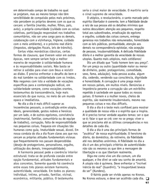 41
q
em determinado campo de trabalho no qual
se projetam, mas ao mesmo tempo não têm
sensibilidade de compaixão pelos mais próximos,
não percebem os próprios deveres com os que os
cercam: a família (marido, mulher, filhos, pais,
avós), a própria comunidade (cuidado com as coisas
coletivas, participação responsável nos trabalhos
comunitários, não ser uma carga para os demais,
colaboração com a vizinhança, higiene, cuidado
com o meio ambiente), e o próximo real diário
(impostos, obrigações fiscais, leis de trânsito).
Certas vidas monásticas clássicas, certas
formas de clausura, que tiveram valor em outras
épocas, nem sempre seriam hoje a melhor
maneira de responder à solidariedade humana
e às responsabilidades sociais. Não basta se
retirar à solidão para viver com Deus e resistir
ao diabo. É preciso enfrentar o desafio do bem e
do mal também na solidariedade com os irmãos.
Não negamos com isto a validade de vocações
específicas para a contemplação radical, em
solidariedade sempre, como vocações orantes,
testemunhos da transcendência, hoje mais
essenciais do que nunca, no meio de um mundo
opaco e imediatista.
No dia a dia é mais difícil superar as
incoerências pessoais, a contradição entre utopia,
ideais, generosidade, gestos nobres e heroicos
por um lado, e de outros egoísmos, convivência
(matrimonial, familiar, comunitária ou de equipe
de trabalho), corrupção, falta de responsabilidade
nas pequenas coisas, fraqueza em situações tão
humanas como gula, imaturidade sexual, álcool. Em
nossa conduta do dia a dia ficam claras aos que nos
cercam as próprias atitudes fundamentais viciosas
que frequentemente nos passam despercebidas
(desejo de protagonismo, personalismo, orgulho,
utilização dos demais, irresponsabilidade).
A harmonia pessoal pede a coerência interior
estrutural: trata-se de profunda coesão entre
opção fundamental, atitudes fundamentais e
atos concretos. Somente quando há coerência
entre esses três planos existem harmonia,
autenticidade, veracidade. Em todos os planos:
individual, íntimo, privado, familiar, vicinal,
econômico, militante, público. O testemunho
seria o sinal maior de veracidade. O martírio seria
o sinal supremo de veracidade.
O utópico, o revolucionário, o santo marcado pelo
espírito libertador é coerente, tem a fidelidade desde
a raiz de sua pessoa até os detalhes mínimos que
outros descuidam: atenção aos pequenos, respeito
total aos subordinados, erradicação do egoísmo
e orgulho, cuidado das coisas comuns, entrega
generosa nos trabalhos não remunerados, honestidade
com as leis públicas, pontualidade, atenção aos
demais na correspondência epistolar, não acepção
de pessoas, insubornabilidade. A delicada fidelidade
diária é a melhor garantia da veracidade de nossas
utopias. Quanto mais utópicos, mais cotidianos!
Diz um ditado que “todo homem tem seu preço”.
Por um preço ou outro (quantidade maior ou menor
de dinheiro, poder, protagonismo, comodidade,
sexo, fama, adulação), toda pessoa acaba, algum
dia, cedendo, vendendo sua consciência, dignidade
e honestidade. A corrupção é uma praga maior
em nossos países, em muitos níveis. Denúncias e
impotência perante a corrupção são um estribilho
repetido à saciedade em quase todos os nossos
países. O homem e a mulher novos, cheios de
espírito, são realmente insubornáveis, mesmo nas
pequenas coisas e nos dias difíceis.
O dia a dia é o teste mais confiável para mostrar
a qualidade de nossa vida e o espírito que a inspira.
Aí é preciso tornar verdade aqueles temas: ser o que
se é; falar o que se crê; crer no se prega; viver o
que se proclama até as últimas consequências e nos
detalhes de cada dia.
O dia a dia é uma das principais formas de
“ascética” de nossa espiritualidade. O heroísmo do
diário, do doméstico, do rotineiro, da fidelidade
até nos detalhes anônimos. A fidelidade no dia a
dia é um dos principais critérios de autenticidade:
não são os mesmos os que têm a mensagem de
libertação e os que libertam realmente.
Diga-me como vive um dia comum, um dia
qualquer, e lhe direi se vale seu sonho de amanhã.
A utopia não é quimera. Deve enfrentar a “incrível
inércia do real” (Guardini), “a insuportável leveza
do ser” (Kundera).
O Kairós pode ser vivido apenas no Kronos.
No Kronos estoura, e deve ser acolhido cada dia.
 