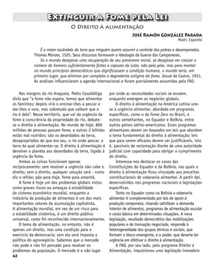 42
Extinguir a Fome pela Lei
José Ramón González Parada
Madri, Espanha
O Direito à alimentação
Nas margens do rio Araguaia, Pedro Casaldáliga
dizia que “a fome não espera, temos que alimentar
os famintos; depois virá o ensinar-lhes a pescar e
dar-lhes a vara, mas sobretudo que saibam que o
rio é dele”. Nesse território, que vai da urgência da
fome à consciência da propriedade do rio, debate-
se o direito à alimentação. No mundo de hoje, 800
milhões de pessoas passam fome, e outros 2 bilhões
estão mal nutridos; são os deserdados da terra,
desapropriados do que era seu, o rio onde pescar, a
terra da qual alimentar-se. O direito à alimentação é
devolver o planeta aos deserdados da terra, ligado à
urgência da fome.
Ambas as coisas funcionam apenas
reciprocamente: sem resolver a urgência não cabe o
direito; sem o direito, qualquer solução será - como
diz o refrão: pão para hoje, fome para amanhã.
A fome é hoje um dos problemas globais vistos
como graves riscos ou ameaças à estabilidade
do sistema econômico mundial, enquanto a
indústria da produção de alimentos é um dos mais
importantes setores da acumulação capitalista.
A alimentação mundial, em vez de um risco para
a estabilidade sistêmica, é um direito público
universal, como foi reconhecido internacionalmente.
O tema da alimentação, no entanto, não é
apenas um direito, mas uma condição para o
exercício da democracia; sem ela será imposta a
política do agronegócio. Sabemos que o mercado
não pode e não foi pensado para resolver os
problemas da população. O mercado é o não lugar
É o maior escândalo da terra que ninguém queira assumir o controle dos pobres e desamparados.
Thomas Münzer, 1525. Seus discursos formavam a ideologia da Guerra dos Camponeses.
Se o mundo desejasse uma recuperação de seu panorama moral, se desejasse ver crescer o
número de homens suficientemente fortes e capazes de lutar, não pela pele, mas para manter
no mundo princípios democráticos que dignificassem a condição humana, o mundo teria, em
primeiro lugar, que eliminar por completo o degradante estigma da fome. Josué de Castro, 1951.
As análises influenciaram a agenda internacional e foram parcialmente assumidas pela FAO.
por onde as necessidades sociais se esvaem,
enquanto emergem os negócios globais.
O direito à alimentação na América Latina une-
se à urgência alimentar, abordada em programas
específicos, como o da Fome Zero no Brasil, e
outros semelhantes, no Equador e Bolívia, entre
outros países latino-americanos. Esses programas
alimentares devem ser baseados em leis que abordam
o tema fundamental do direito à alimentação; leis
que para serem eficazes devem ser justificáveis, isto
é, passíveis de reclamação diante de uma autoridade
judicial com capacidade para obrigar o cumprimento
do direito.
Interessa-nos destacar os casos das
Constituições do Equador e da Bolívia, nas quais o
direito à alimentação ficou vinculado aos preceitos
constitucionais de soberania alimentar. A partir daí,
desenvolvidos nos programas nacionais e legislações
específicas.
Tanto no Equador como na Bolívia a soberania
alimentar é complementada por leis de apoio à
produção camponesa, visando satisfazer a demanda
interior de alimentos, programas de alimentação escolar
e cesta básica em determinadas situações. A nova
legislação, resultado democrático das mobilizações
populares e de transação negociada, responde à
heterogeneidade dos grupos étnicos e sociais, que
formam o bloco emergente, e o poder, que deveria ter
urgência em efetivar o direito à alimentação.
A FAO, por seu lado, pelo programa Direito à
Alimentação, impulsionou uma legislação inovadora
 