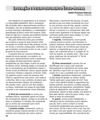 44
Educação e Desenvolvimento Ético-Moral
Jordi Pujadas Ribalta
Arbúcies, Catalunha
Com frequência nos perguntamos se os humanos
e a humanidade progredimos, ética e moralmente.
Não há dúvida sobre o desenvolvimento científico e
tecnológico, mas não se detecta paralelismo entre
as novas invenções e descobertas, e a implantação e
generalização de ética e moral mais humanas. Estão
ainda em vigor leis e costumes que justificam diversos
atos que prejudicam outros seres e o entorno.
Mas quais referências temos para considerar
que a pessoa ou grupo de seres humanos estão
avançando em sentido moral? Não podemos nos fiar
em normas e costumes ultrapassados, arbitrários, ou
que se baseiem unicamente no bem ou mal, a partir
de ponto de vista exclusivo.
A proposta feita por Lawrence Kohlberg, em
meados do século passado, nos ajudaria: um
olhar para o desenvolvimento moral à semelhança
dos estágios de desenvolvimento cognitivo
estabelecidos por Jean Piaget. A partir do estudo
de dilemas morais, Kohlberg chegou à conclusão de
que os arrazoamentos que fundamentam valores e
normas morais de diferentes culturas seguem pautas
e estruturas similares e esquemas universais. Todos
nós podemos evoluir a partir de esquemas mais
infantis e egocêntricos; para outros, mais maduros
e altruístas. Seria o caso, portanto, de educar para
um desenvolvimento integral. Ele estabeleceu
três grandes níveis, cada um com dois estágios
ou etapas, totalizando seis etapas de maturidade
crescente e com arrazoamentos morais diferentes.
I) Nível pré-convencional: as normas são
realidade externa, respeitadas apenas em função
das consequências (prêmio, castigo) ou do poder de
quem as estabelece. O indivíduo não compreende
que as normas são convenções para o bom
funcionamento da sociedade.
O primeiro estágio, heteronomia, assim se
caracteriza porque a pessoa percebe a lei moral
somente como imposição dos outros, externa.
Observando o crescimento das pessoas, em geral,
percebe-se que essa etapa corresponde aos cinco
ou seis primeiros anos de vida, quando a menina
ou o menino não sabem o que é certo e errado,
até que o censurem ou o recompensem. Nem todo
mundo evolui igualmente e há pessoas adultas que
continuam agindo dentro desse estágio. É o caso
dos corruptos e delinquentes.
O segundo, individualismo, ocorre quando
a pessoa assume as normas, caso favoreçam os
próprios interesses. Nesse ponto a pessoa descobre
normas de jogo e de convivência que cumpre por
egoísmo; e compreende que se não cumprir as
regras, não a deixarão brincar. É o estágio de “se
você me respeita, eu respeito você”, “faça o que
quiser, desde que não me perturbe”. A “Lei de
Talião” estaria nesse nível.
II) Nível convencional: a pessoa vive em
identificação com o grupo: quer responder
favoravelmente às expectativas dos outros sobre
ela. Identifica o que é bom ou o que é mau de
acordo com o que a sociedade assim considera.
O terceiro, expectativas interpessoais, caracteriza-
se pelo desejo de agradar, ser aceita e amada:
“decido aquilo que o grupo espera de mim”. Fazer
o que é certo significa atender às expectativas das
pessoas próximas. Isso levaria a conflitos pessoais,
pela vivência de expectativas contraditórias. Estágio
próprio da adolescência, mas há adultos que nele
permanecem. Querem se fazer amadas, mas deixam-se
levar pelos demais: valores do grupo, modas, o que
dizem os meios de comunicação.
No quarto, normas sociais estabelecidas, o
indivíduo é leal às instituições sociais vigentes;
para ele, fazer o certo é cumprir as normas
socialmente estabelecidas para proporcionar um
bem comum. Ele faz o bem e evita o mal, mas não
por medo e nem para agradar aos outros. Cumpre as
normas por responsabilidade. Tem consciência dos
 