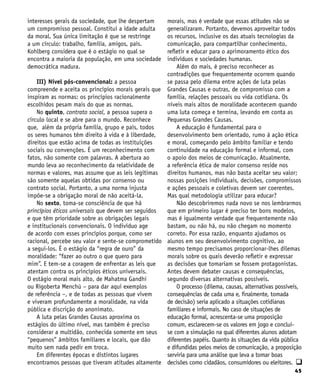 45
interesses gerais da sociedade, que lhe despertam
um compromisso pessoal. Constitui a idade adulta
da moral. Sua única limitação é que se restringe
a um círculo: trabalho, família, amigos, país.
Kohlberg considera que é o estágio no qual se
encontra a maioria da população, em uma sociedade
democrática madura.
III) Nível pós-convencional: a pessoa
compreende e aceita os princípios morais gerais que
inspiram as normas: os princípios racionalmente
escolhidos pesam mais do que as normas.
No quinto, contrato social, a pessoa supera o
círculo local e se abre para o mundo. Reconhece
que, além da própria família, grupo e país, todos
os seres humanos têm direito à vida e à liberdade,
direitos que estão acima de todas as instituições
sociais ou convenções. É um reconhecimento com
fatos, não somente com palavras. A abertura ao
mundo leva ao reconhecimento da relatividade de
normas e valores, mas assume que as leis legítimas
são somente aquelas obtidas por consenso ou
contrato social. Portanto, a uma norma injusta
impõe-se a obrigação moral de não aceitá-la.
No sexto, toma-se consciência de que há
princípios éticos universais que devem ser seguidos
e que têm prioridade sobre as obrigações legais
e institucionais convencionais. O indivíduo age
de acordo com esses princípios porque, como ser
racional, percebe seu valor e sente-se comprometido
a segui-los. É o estágio da “regra de ouro” da
moralidade: “fazer ao outro o que quero para
mim”. E tem-se a coragem de enfrentar as leis que
atentam contra os princípios éticos universais.
O estágio moral mais alto, de Mahatma Gandhi
ou Rigoberta Menchú – para dar aqui exemplos
de referência –, e de todas as pessoas que vivem
e viveram profundamente a moralidade, na vida
pública e discrição do anonimato.
A luta pelas Grandes Causas aproxima os
estágios do último nível, mas também é preciso
considerar a multidão, conhecida somente em seus
“pequenos” âmbitos familiares e locais, que dão
muito sem nada pedir em troca.
Em diferentes épocas e distintos lugares
encontramos pessoas que tiveram atitudes altamente
morais, mas é verdade que essas atitudes não se
generalizaram. Portanto, devemos aproveitar todos
os recursos, inclusive os das atuais tecnologias da
comunicação, para compartilhar conhecimento,
refletir e educar para o aprimoramento ético dos
indivíduos e sociedades humanas.
Além do mais, é preciso reconhecer as
contradições que frequentemente ocorrem quando
se passa pelo dilema entre ações de luta pelas
Grandes Causas e outras, de compromisso com a
família, relações pessoais ou vida cotidiana. Os
níveis mais altos de moralidade acontecem quando
uma luta começa e termina, levando em conta as
Pequenas Grandes Causas.
A educação é fundamental para o
desenvolvimento bem orientado, rumo à ação ética
e moral, começando pelo âmbito familiar e tendo
continuidade na educação formal e informal, com
o apoio dos meios de comunicação. Atualmente,
a referência ética de maior consenso reside nos
direitos humanos, mas não basta aceitar seu valor;
nossas posições individuais, decisões, compromissos
e ações pessoais e coletivas devem ser coerentes.
Mas qual metodologia utilizar para educar?
Não descobriremos nada novo se nos lembrarmos
que em primeiro lugar é preciso ter bons modelos,
mas é igualmente verdade que frequentemente não
bastam, ou não há, ou não chegam no momento
correto. Por essa razão, enquanto ajudamos os
alunos em seu desenvolvimento cognitivo, ao
mesmo tempo precisamos proporcionar-lhes dilemas
morais sobre os quais deverão refletir e expressar
as decisões que tomariam se fossem protagonistas.
Antes devem debater causas e consequências,
segundo diversas alternativas possíveis.
O processo (dilema, causas, alternativas possíveis,
consequências de cada uma e, finalmente, tomada
de decisão) seria aplicado a situações cotidianas
familiares e informais. No caso de situações de
educação formal, acrescenta-se uma proposição
comum, esclarecem-se os valores em jogo e conclui-
se com a simulação na qual diferentes alunos adotam
diferentes papéis. Quanto às situações da vida pública
e difundidas pelos meios de comunicação, a proposição
serviria para uma análise que leva a tomar boas
decisões como cidadãos, consumidores ou eleitores. q
 