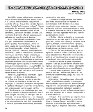46
q
10 Concretudes em Direção às Grandes Causas
Mauro Kano
São José dos Campos, SP
As religiões novas e antigas sempre mostraram a
relação existente entre nós e Deus, entre o Criador
e as Criaturas, entre o Cosmos e cada partícula
existente, o Yin e o Yang, a Parte e o Todo. A própria
palavra “religião” define-se como “re-ligare”. Estamos
entrelaçados. Na Autonomia e na Cumplicidade. Cada
ato, gesto, palavra, pensamento, olhar, atitude,
sentimento... repercutem em todo o Universo. Cada
movimento do Universo influi em cada pessoa, em
cada vida, em cada elemento da Natureza.
Nossa vida é orientada pelas Grandes Causas.
Mas, para haver Grandes Acontecimentos, é
preciso que haja Pequenos Gestos... Tanto um
como o outro são imprescindíveis. Para se fazer
uma Grande Revolução – seja ela Industrial,
Política, Espiritual..., Pequenas Revoluções foram
necessárias, a partir da vida cotidiana, os conflitos
internos, do crescimento físico e emocional, da
superação da dor e dos desafios, de cada militante
revolucionário. Daí a importância de se encontrar a
peça-chave que move tudo isso: para haver Grandes
Transformações é preciso que essas transformações
já estejam realizadas dentro de nós, que também nos
transformamos penetrados pelas transformações do
mundo. E, quanto mais conscientes, mais coerentes
devem ser nossas escolhas.
Nesta linha, sugerimos 10 concretudes – ações
concretas – em direção às Grandes Causas:
1. Amar-se a si mesmo – animar-se, exercitar-
se, cuidar-se, na alimentação, no descanso, na
respiração, na consciência, no respeito, na dignidade.
É a porta de entrada para se conectar com o próximo,
com a natureza, com o universo, com o divino;
2. Aperfeiçoar-se – no estudo (para fazer uma
revolução é preciso se apropriar da ciência, além da
garra, coragem e ousadia), no olhar para além da
realidade – sob o que ela esconde –, nas ações que
pratica, fazer sempre mais, da melhor forma possível
e não o mais cômodo ou mais fácil, humanizando
a natureza, divinizando a humanidade, tornando o
mundo melhor para todos;
3. Libertar-se – romper barreiras de si mesmo,
pois muitos obstáculos que nos impedem de
caminhar estão dentro de nós mesmos, nossa
consciência, nossos bloqueios e traumas; e romper
as barreiras exteriores, que nos aprisionam: o medo,
as diferentes formas de escravidão, o pessimismo, as
ameaças e sanções; e perceber nossa força e ânimo,
que contagiam e somam;
4. Meditar – libertar-se também na consciência,
transcender-se, perceber, a partir de dentro, tudo o
que o cerca, todo o fora, e alcançar o máximo, o que
significa, também, viver intensamente o presente,
estar presente e ser presença em cada ação, ao lado
de cada pessoa, na situação concreta e real;
5. Escutar – dar atenção ao próximo, o que só
é possível através do contato – com-tato, tocar o
outro; a Solidariedade Maior se faz concretamente, a
partir de um Trabalho de Base, entrando nas casas,
sentando-se à mesa, partilhando o pão material;
6. Re-ligar – o pequeno ao grande e o grande ao
pequeno, é saber que, o que é feito nas pequenas coisas
repercute nas grandes, a parte no todo e o todo na parte,
e o que é feito no Grande transforma o que é Pequeno;
7. Arrumar a casa – pequenos gestos, ações,
palavras, decisões... cada atitude, dentro de casa,
contribui e vai construindo Justiça, Paz e Vida em
todos os lugares;
8. Concretizar – “de boas intenções o inferno está
cheio!”, a coerência entre o que faz e o que se pensa,
entre o que vive e o que se proclama, entre o que deseja
no plano maior e o que realiza nos pequenos gestos, ter
o mundo que se deseja já realizado em suas ações;
9. Aprofundar – no mais profundo, para atingir o
mais alto; o que leva até às últimas consequências e
as torna cotidianas;
10. Seguir – é no seguimento que traçamos nossa
espiritualidade: as Grandes Causas se concretizam
desde as Pequenas Causas – a acolhida, o sorriso,
o cuidado, o gesto de amor, a palavra acertada, a
oração, o jejum, o despertar, o descanso... marcados
 
