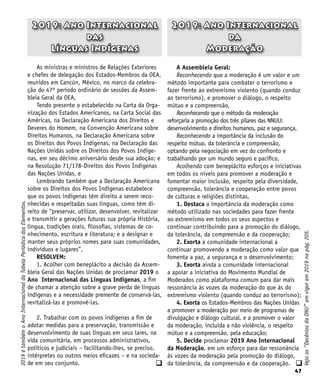 47
q
As ministras e ministros de Relações Exteriores
e chefes de delegação dos Estados-Membros da OEA,
reunidos em Cancún, México, no marco da celebra-
ção do 47º período ordinário de sessões da Assem-
bleia Geral da OEA,
Tendo presente o estabelecido na Carta da Orga-
nização dos Estados Americanos, na Carta Social das
Américas, na Declaração Americana dos Direitos e
Deveres do Homem, na Convenção Americana sobre
Direitos Humanos, na Declaração Americana sobre
os Direitos dos Povos Indígenas, na Declaração das
Nações Unidas sobre os Direitos dos Povos Indíge-
nas, em seu décimo aniversário desde sua adoção; e
na Resolução 71/178-Direitos dos Povos Indígenas
das Nações Unidas, e
Lembrando também que a Declaração Americana
sobre os Direitos dos Povos Indígenas estabelece
que os povos indígenas têm direito a serem reco-
nhecidas e respeitadas suas línguas, como têm di-
reito de “preservar, utilizar, desenvolver, revitalizar
e transmitir a gerações futuras sua própria História,
língua, tradições orais, filosofias, sistemas de co-
nhecimento, escritura e literatura; e a designar e
manter seus próprios nomes para suas comunidades,
indivíduos e lugares”,
RESOLVEM:
1. Acolher com beneplácito a decisão da Assem-
bleia Geral das Nações Unidas de proclamar 2019 o
Ano Internacional das Línguas Indígenas, a fim
de chamar a atenção sobre a grave perda de línguas
indígenas e a necessidade premente de conservá-las,
revitalizá-las e promovê-las.
2. Trabalhar com os povos indígenas a fim de
adotar medidas para a preservação, transmissão e
desenvolvimento de suas línguas em seus lares, na
vida comunitária, em processos administrativos,
políticos e judiciais – facilitando-lhes, se preciso,
intérpretes ou outros meios eficazes – e na socieda-
de em seu conjunto.
2019: Ano Internacional
da
Moderação
2019: Ano Internacional
das
Línguas Indígenas
A Assembleia Geral:
Reconhecendo que a moderação é um valor e um
método importante para combater o terrorismo e
fazer frente ao extremismo violento (quando conduz
ao terrorismo), e promover o diálogo, o respeito
mútuo e a compreensão,
Reconhecendo que o método da moderação
reforçaria a promoção dos três pilares das NNUU:
desenvolvimento e direitos humanos, paz e segurança,
Reconhecendo a importância da inclusão do
respeito mútuo, da tolerância e compreensão,
optando pela negociação em vez do confronto e
trabalhando por um mundo seguro e pacífico,
Acolhendo com beneplácito esforços e iniciativas
em todos os níveis para promover a moderação e
fomentar maior inclusão, respeito pela diversidade,
compreensão, tolerância e cooperação entre povos
de culturas e religiões distintas,
1. Destaca a importância da moderação como
método utilizado nas sociedades para fazer frente
ao extremismo em todos os seus aspectos e
continuar contribuindo para a promoção do diálogo,
da tolerância, da compreensão e da cooperação;
2. Exorta a comunidade internacional a
continuar promovendo a moderação como valor que
fomenta a paz, a segurança e o desenvolvimento;
3. Exorta ainda a comunidade internacional
a apoiar a iniciativa do Movimento Mundial de
Moderados como plataforma comum para dar mais
ressonância às vozes da moderação do que às do
extremismo violento (quando conduz ao terrorismo);
4. Exorta os Estados-Membros das Nações Unidas
a promover a moderação por meio de programas de
divulgação e diálogo cultural, e a promover o valor
da moderação, incluída a não violência, o respeito
mútuo e a compreensão, pela educação;
5. Decide proclamar 2019 Ano Internacional
da Moderação, em um esforço para dar ressonância
às vozes da moderação pela promoção do diálogo,
da tolerância, da compreensão e da cooperação.
Veja
os
“Decênios
da
ONU”
em
vigor
em
2019
na
pág.
205.
2019
é
também
o
Ano
Internacional
da
Tabela
Periódica
dos
Elementos.
q
 