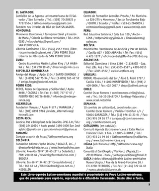 5
5
Este Livro-agenda Latino-americana mundial é propriedade do Povo Latino-americano,
que dá permissão para copiá-lo, reproduzi-lo e difundi-lo livremente. Basta citar a fonte.
EL SALVADOR:
Comisión de la Agenda Latinoamericana de El Sal-
vador / San Salvador / Tel.: (503) 70438923 y
77376534 / latinoamericanaes@gmail.com
Também nas livrarias da UCA de SAN SALVADOR.
HONDURAS:
Misioneros Claretianos / Parroquias Claret y Corazón
de María / Colonia La Ribera Hernández / Tel.: 2555
0282 / eliasruizvirtus@gmail.com /
SAN PEDRO SULA.
Librería Caminante / Tel.: (504) 2557 5910 /libre-
riacaminante@sulanet.net / SAN PEDRO SULA
Librería del Obispado de SAN PEDRO SULA.
CUBA:
Centro Ecuménico Martín Luther King / LA HABA-
NA / Tel.: 537 260 39 40 / direccion@cmlk.co.cu
REPÚBLICA DOMINICANA:
Amigo del Hogar / Apdo 1104 / SANTO DOMINGO /
Tel.: (1-809) 542 75 94 / Fax: (1-809) 565 42 52
/ amigo.hogar@codetel.net.do
PORTO RICO:
REDES, Redes de Esperanza y Solidaridad / Apdo
8698 / CAGUAS / Tel-Fax: (1-787) 747 57 67 /
PUERTO RICO 00726-8698 / inforedes@redespe-
ranza.org
NICARÁGUA:
Fundación Verapaz / Apdo P-177 / MANAGUA /
Tel.: (505) 8698 9769 /revista_alternativas@
hotmail.com
COSTA RICA:
Justicia, Paz e Integridad de la Creación, JPIC-C.R / Tel.:
(506) 22411094 / Apdo postal 3195-1000 San José
aglatcr@gmail.com / gonzalomateocmf@yahoo.es
PANAMÁ:
Contate a partir de http://latinoamericana.org
COLÔMBIA:
Fundación Editores Verbo Divino / BOGOTÁ, D.C. /
directorfevd@etb.net.co / www.feverbodivino.com
Librería: Avenida 28 Nº 37-45 (Bº La Soledad) /
PBX: 268 66 64 / fevdcol@feverbodivino.com /
BOGOTÁ
Librería: Cra 66 Nº 34-92 (Bº Conquistado­
res) /
Tel.: 265 62 48 / libreriavdmed@une.net.co /
MEDELLÍN
EQUADOR:
Centro de Formación Leonidas Proaño / Av. Rumicha-
ca S26-275 y Moromoro / Sector Turubamba Bajo
/ QUITO / Ecuador / Telefax: (593-2) 2840059 /
centroloonidasp@gmail.com / www.centrolp.com
PERU:
Red Educativa Solidaria / Calle Loa 160 / Ancón -
LIMA / redperu2001@yahoo.es / lima4balarezo@
yahoo.es
BOLÍVIA:
Movimiento Franciscano de Justicia y Paz de Bolivia
/ Casilla 827 / COCHABAMBA / Tel-Fax: (591)
4 425 1177 / oficinacentral@Movfra-JPIC-Bol.org
ARGENTINA:
Editorial Claretiana / Lima 1360 - C1138ACD - Cap.
Fed. (Bs. As) / Tel.: (54)4305-9597 y 4305-9510
/ Fax: 4305-6552 / www.claretiana.org
URUGUAI:
OBSUR, Observatorio del Sur / José E. Rodó 1727 /
Casilla 6394 / 11200-MONTEVIDEO / Tel.: (598) 2
409 0806 / Fax: 402 0067 / obsur@adinet.com.uy
CHILE:
Comité Oscar Romero / comiteromero.chile@sicsal.
net / Tel.: 56-32-2948709 / Santiago-Valparaiso /
www.sicsal.net/chile
ESPANHA:
10 comités de solidaridad, coordinados por:
Comité Oscar Romero / Paricio Frontiñán s/n /
50004-ZARAGOZA / Tel.: (34) 976 43 23 91 / Fax:
(34) 976 39 26 77 / zaragoza@comitesromero.
org / comitesromero.org
CATALUNHA (em catalão):
Comissió Agenda Llatinoamericana / Calle Mestre
Francesc Civil, 3 bxs. / 17005-GIRONA / Tel.:
(34) 972 21 99 16 / llatinoamericana@solidaries.
org / www.llatinoamericana.org
ITÁLIA (em italiano): http://latinomericana.org/
Italia
Comunità di Sant’Angelo / Via Marco d’Agrate,11 –
20139 Milano - Italia / santangelosolidale@tiscali.it
SUÍÇA (vários idiomas):Librairie Latino-américaine
Nueva Utopía / Rue de la Grand-Fontaine 38 /
CH-1700 FRIBOURG / Tel-Fax: (41-26) 322 64 61
/ nueva.utopia@bluewin.ch
 