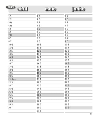 51
junho
maio
abril
Páscoa
1 S
2 T
3 Q
4 Q
5 S
6 S
7 D
8 S
9 T
10 Q
11 Q
12 S
13 S
14 D
15 S
16 T
17 Q
18 Q
19 S
20 S
21 D
22 S
23 T
24 Q
25 Q
26 S
27 S
28 D
29 S
30 T
1 Q
2 Q
3 S
4 S
5 D
6 S
7 T
8 Q
9 Q
10 S
11 S
12 D
13 S
14 T
15 Q
16 Q
17 S
18 S
19 D
20 S
21 T
22 Q
23 Q
24 S
25 S
26 D
27 S
28 T
29 Q
30 Q
31 S
1 S
2 D
3 S
4 T
5 Q
6 Q
7 S
8 S
9 D
10 S
11 T
12 Q
13 Q
14 S
15 S
16 D
17 S
18 T
19 Q
20 Q
21 S
22 S
23 D
24 S
25 T
26 Q
27 Q
28 S
29 S
30 D
2019
 