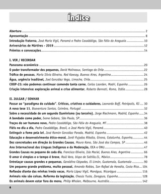 6
6
Índice
Abertura................................................................................................................................. 2
Apresentação.......................................................................................................................... 8
Introdução fraterna, José María Vigil, Panamá e Pedro Casaldáliga, São Félix do Araguaia...................10
Aniversários de Mártires - 2019...............................................................................................12
Prêmios e convocações............................................................................................................14
I. VER / RECORDAR
Panorama econômico..............................................................................................................20
O poder transformador dos pequenos, David Molineaux, Santiago do Chile............................................22
Tráfico de pessoas, María Sílvia Oliveira, Red Kawsay, Buenos Aires, Argentina...................................24
Água, urgência inadiável, Joel González Vega, Limache, Chile.........................................................25
COOP-23: não podemos continuar comendo tanta carne, Carlos Laorden, Madri, Espanha.................26
Criação intensiva: exploração animal e crise alimentar, Roberto Bennati, Roma, Itália....................28
II. JULGAR / SONHAR
Passar ao “paradigma do cuidado”. Críticos, criativos e cuidadores, Leonardo Boff, Petrópolis, RJ..... 30
A nova tese 11, Boaventura Santos, Coimbra, Portugal..................................................................32
Sobre a necessidade de um segundo Iluminismo (ou terceiro), Jorge Riechmann, Madrid, Espanha......34
A bondade como poder, Ivone Gebara, São Paulo, SP....................................................................36
Traços do ser humano novo, Pedro Casaldáliga, São Félix do Araguaia, MT........................................38
Fiéis no dia a dia, Pedro Casaldáliga, Brasil, e José María Vigil, Panamá...........................................40
Extinguir a fome pela lei, José Ramón González Parada, Madrid, Espanha........................................42
Educação e desenvolvimento ético-moral, Jordi Pujadas Ribalta, Girona, Catalunha, Espanha............44
Dez concretudes em direção às Grandes Causas, Mauro Kano, São José dos Campos, SP....................46
Ano Internacional das Línguas Indígenas e da Moderação, OEA e ONU..........................................47
Grandes Causas no pequeno de cada dia, Francisco Oliveira, Isla Maciel, Buenos Aires, Argentina............... 66
O amor é simples e o tempo é breve, Raúl Vera, bispo de Saltillo,CL, México....................................78
Entrelaçar causas grandes e pequenas, Geraldina Céspedes, El Limón, Guatemala, Guatemala.............90
Um pequeno grande problema, muito pessoal, Amando Robles, San Rafael de Heredia, Costa Rica.... 104
Reflexão diante das minhas irmãs vacas, María López Vigil, Manágua, Nicarágua........................... 116
Animais não são coisas. Reforma da legislação, Chesús Yuste, Zaragoza, Espanha.......................... 128
Os animais devem estar fora do menu, Philip Wholen, Melbourne, Austrália................................... 142
 