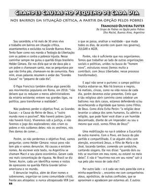 66
Grandes Causas no Pequeno de Cada Dia
Francisco Oliveira Fuster
Do Grupo de Padres na Opção pelos Pobres
Ilha Maciel, Buenos Aires, Argentina
nos bairros em situação crítica, a partir da opção pelos pobres
Sou sacerdote, e há mais de 30 anos vivo
e trabalho em bairros em situação crítica,
assentamentos e excluídos na Grande Buenos Aires.
Tento fazer como nos manda a Teologia da Libertação:
com os pobres e contra a pobreza injusta. Nesse
caminhar sempre me guiou o querido bispo brasileiro
Helder Câmara. Ele nos dizia que se ele dava pão a
um pobre o chamavam santo, mas se perguntava por
que não tinha pão, chamavam-no de comunista. Para
mim, essas palavras resumem o andar das “Grandes
Causas” no “pequeno de cada dia”.
O Papa Francisco também disse algo parecido
aos movimentos populares em Roma, em 2016: “não
deixem que os reduzam a meros administradores
da miséria existente; entrem nas grandes ligas, na
política, para transformar a realidade”.
Não podemos perder o objetivo final, as Grandes
Causas – a Causa do Reino de Deus, o “outro
mundo novo e possível”. Não haverá pobres (pois
não haverá ricos). Viveremos sob a justiça, e não
faremos o jogo dos exploradores; eles criam os
pobres e nós cuidamos deles: nós os vestimos, nós
lhes damos de comer…
Porém, se não perdermos o objetivo final, vamos
perguntar, como Helder Câmara: nosso povo não
tem pão e vamos denunciar. Há causas e existem
nomes. Ao escrever este texto, na Argentina se
chamam Macri e seu plano econômico. Geram cada
vez mais concentração de riqueza. No Brasil se diz
Temer. Assim, cada um identifica nomes e rostos
de opressores na querida Pátria Grande latino-
americana e no mundo.
E denunciar implica, além de dizer nomes e
sobrenomes, organizar-se como comunidade cristã,
frente aos atropelos: o nunca ultrapassado VER (ver
o que se passa, analisar a realidade - que muda
todos os dias, de acordo com quem nos governa),
JULGAR e AGIR.
Porém, não é suficiente que nos organizemos.
Temos que trabalhar ao lado de outras organizações
sociais e políticas, unidos na busca do “homem
novo”, estruturas novas (temos muito a
contribuir, com Jesus Libertador, nesse processo
transformador).
E aqui não serve o purismo: o campo político
implica esbarrar-se. Não há brancos e negros,
há matizes, cinzas, como na vida nossa de cada
dia, porém devemos estar presentes. Creio que
é tão religioso abrir caminho como celebrar um
batismo: nos dois casos, estamos defendendo e/ou
reconhecendo a dignidade que temos como Filhos
de Deus. Como dizia Evita Perón: “a religião deve
levantar a cabeça dos seres humanos. Eu admiro a
religião, que pode fazer você dizer a um humilde
descamisado, diante de um imperador: eu sou o
mesmo que você, somos filhos de Deus!”
Uma mobilização na rua é celebrar a Eucaristia
de outra maneira. Com o Povo, em busca do pão
partido e compartilhado. E se alguém olha com
atenção, encontrará Jesus, o filho de Maria e de
José, tocando tambor, comendo um sanduíche,
cantando slogans. Ele nos disse: “quando dois ou
três se reunirem em meu nome, eu estarei no meio
deles”. E não é “reunirmo-nos em seu nome” sair à
rua pelo pão nosso de cada dia?!
Por outro lado – e é cada vez mais parecida com a
minha experiência -, encontro-me com companheiros
ateus, agnósticos, de outras confissões, que se
aproximam e agradecem por estarmos ali. E outros
 