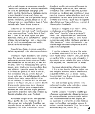 67
q
mais, no meio do povo, acompanhando, somando.
“Não sou uma pessoa que crê, mas sinto-me refletida
em vocês, me identifico com essa Igreja” (uma
mulher me dizia, há uns dias, na mobilização contra
o Fundo Monetário Internacional). Porém, não
foram apenas palavras, mas principalmente o abraço
sentido, emocionado, apertado, abraço que não era
individual para mim, mas dirigido ao Grupo de Padres
na Opção pelos Pobres, do qual faço parte.
E vão dizer que nos metemos em política. E
vamos responder: “com toda honra”. E continuaremos
a nos meter em política: “a maior Glória de Deus”.
Pois “a Glória de Deus é que o pobre viva” (São
Romero da América). E nos identificaremos – sempre
críticos, mas nunca puristas – com os movimentos
sociais e políticos que defendem com política
concreta a vida do nosso povo.
Enquanto isso, chega o tempo da cooperativa,
da horta agroecológica, dos microempreendimentos.
Entramos no simples de cada dia, fazer presença
desse Deus que ama os pobres, que os abraça e
pede que desçamos da Cruz os novos crucificados.
Exatamente como Ele fez com Jesus, há mais de 2
mil anos. Trazer Boas Notícias aos pobres significa
gestos e ações simples, mas concretos. Como disse
meu afilhado à catequista, quando lhe ensinava
o Pai-Nosso: ele queria o pão nosso de cada dia,
mas com doce de leite. Ou como me dizia um
grande padre: para estar ao lado dos pobres, algum
dinheiro é preciso ter, porque não basta dizer-
lhe ‘vá com Deus’. Ou como me dizia um militante
social: se não houver terra, se não tivermos descido
à terra, se não pisotearmos o barro, não vamos
conhecer os problemas que a nossa gente vive.
Ficaremos em lindos discursos, ou pior, pensando
que mudamos a realidade reenviando whatsapps ou
fazendo upload de coisas para o Facebook.
Muitas vezes vou para a cama e me pergunto:
hoje, o que fiz o dia todo? Passou-se o dia e
não consegui fazer o planejado. A realidade traz
urgências. Parece que nada foi feito, ou pior, nada
importante; o dia se foi ao mudar uma lâmpada
do salão de reuniões, escutar um vizinho que não
consegue chegar ao fim do mês, levar uma cama
com colchão para o velhinho do bairro, ou buscar
alimentos que nos doaram para o refeitório. E o que
escrevi no singular é melhor deixá-lo no plural, pois
quem cozinha é a dona Maria; quem visitou o nu e
com fome foi a Normita, e quem trouxe a doação foi
o Luís. Coisas nada “importantes”, mas essenciais à
vida dos pobres de cada dia.
Sei que não há apenas o que “fazer” – afinal,
nem tudo pode ser medido pela eficiência,
pelas “obras”; é preciso “saber ser presença”. E
começa com a disponibilidade para permitir que
a realidade mude nossos planos. Se temos muitos
compromissos, com certeza não haverá lugar para a
“viúva inoportuna” – como a do Evangelho –, que
costuma chegar na hora mais improvável e com o
problema mais complicado.
E significa ainda saber festejar a vida: sentar-
se e comer e beber como fazia Jesus. Não apenas
servir, mas ter amigos no bairro. Este é, sem dúvida,
um grande critério, se nossa opção pelos pobres é
algo mais do que um trabalho. Não quero “trabalhar
para” os pobres, mas “trabalhar com” os pobres.
Quero que sejamos amigos e façamos juntos.
E ficar ao lado do pobre é ficar de joelhos, com
todo o respeito do mundo. Deus os ama mais não
porque são melhores, mas são pobres – ou seja,
“empobrecidos”, fruto de um sistema de exclusão,
com tudo o que isso significa.
Não pode acontecer que eu também, com a
melhor das intenções, acabe excluindo-os porque
não se encaixam como quero que sejam.
Grandes Causas no “pequeno” é acreditar que
o futuro da humanidade não está apenas nas mãos
dos grandes dirigentes, grandes potências e elites.
“Mas fundamentalmente nas mãos do povo, em
sua capacidade de se organizar, e nessas mãos que
regam com humildade e convicção o processo de
mudança no andar de cada dia” (Papa Francisco aos
Movimentos Populares, Bolívia, 2015).
 