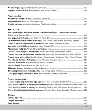 7
7
A Causa Negra, Augusto Marcos Oliveira, Ilhéus, BA..................................................................... 154
Elogio da conscientização, Ranulfo Peloso, São José dos Campos, SP............................................. 155
Pontos especiais
Amazônia e equilíbrio hídrico, Ivo Polleto, Brasília, DF.............................................................. 166
Mar para Bolívia, Hervi Lara, Santiago do Chile.......................................................................... 180
O sonho boliviano, Amparo Cordero Núñez, Cochabamba, Bolívia................................................... 192
III. AGIR
Muita gente simples, em lugares simples, fazendo coisas simples… transformam o mundo!
Begoña Iñarra, Bruxelas, Bélgica................................................................................................. 210
Uma pequena grande causa, Frei Betto, São Paulo, SP................................................................ 218
Um tumor cerebral que vulnera e fortalece, Joan Surroca e Sens, Girona, Catalunha, Espanha.......... 220
Incluir as pessoas com deficiência intelectual, IAS, Girona, Catalunha, Espanha........................... 222
Vida plena com deficiência, Salete Inês Milan, Chapecó, SC......................................................... 224
Abuso sexual na Igreja, Marcela Sáenz, Santiago do Chile............................................................ 226
Grandes Causas Indígenas no cotidiano, Tania Ávila Meneses, Cochabamba, Bolívia........................ 228
Cuidado espiritual de si mesma e de si mesmo, José Arregi, San Sebastián, País Basco, Espanha..... 230
Preparar nossa terceira idade, Geraldine Brake e Linda Donovan, Santiago do Chile e Panamá, Panamá... 232
Propostas do Manifesto Animalista, Corine Pelluchon, Besançon, França....................................... 234
Educando mediadores, Martín Valmaseda, Cobán, Guatemala........................................................ 236
Hortas urbanas, Gonzalo Mateo, San José, Costa Rica.................................................................. 238
Bodas com árvores, Diego Bermejo, Madrid, Espanha................................................................... 240
84 passos para uma vida mais ecológica, Livro-agenda Latino-americana...................................... 241
CEBs: Igreja simples, semente do Reino, César Espinoza, Guatemala, Guatemala................................ 242
Prêmios nos concursos
Conto Curto: Esperança feminina e dignidade, Rubén Darío Gómez, Cochabamba, Bolívia.......................... 244
Página Neobíblica: Releitura da narração da viúva de Naim (Paradigma feminista), Elizabeth Gareca, La Paz, Bolívia...246
Página Neobíblica: O sonho de Míriam (Parad. arqueológico-bíblico) María Silvia Caresani, Neuquén, Argentina.......248
Gênero: A espiritualidade totalizante que somos, Francisco Javier Burgos, Pensilvânia, Estados Unidos..... 250
Diversos
Serviços Koinonia................................................................................................................. 251
Coleção Tempo Axial............................................................................................................. 251
Quem é quem....................................................................................................................... 252
 