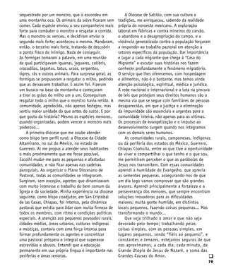 79
q
sequestrado por um monstro, que o escondeu em
uma montanha oca. Os animais da selva ficaram sem
comer. Cada espécie enviou o seu companheiro mais
forte para combater o monstro e resgatar a comida.
Mas o monstro os venceu, e decidiram enviar o
segundo mais forte; aconteceu o mesmo. Mandaram,
então, o terceiro mais forte, tratando de descobrir
o ponto fraco do inimigo. Nada de conseguir.
As formigas tomaram a palavra, em uma reunião
da qual participavam iguanas, jaguares, colibris,
crocodilos, lagartos, tatus, ursos, serpentes,
tigres, rãs e outros animais. Para surpresa geral, as
formigas se propuseram a resgatar o milho, pedindo
que as deixassem trabalhar. E assim foi. Fizeram
um buraco na base da montanha e começaram
a tirar os grãos do milho um a um. Conseguiram
resgatar todo o milho que o monstro havia retido. A
comunidade, agradecida, não apenas festejou, mas
sentiu maior unidade do que antes do susto. E por
que gosto da história? Mesmo as espécies menores,
quando organizadas, podem vencer o monstro mais
poderoso...
A primeira diocese que me coube atender
como bispo tem perfil rural: a Diocese da Cidade
Altamirano, no sul do México, no estado de
Guerrero. Aí me propus a atender seus habitantes
o mais proximamente que me fosse possível.
Escolhi mudar-me para as pequenas e afastadas
comunidades, e não ficar apenas nas cadeiras
paroquiais. Ao organizar o Plano Diocesano de
Pastoral, todas as comunidades se integraram.
Surgiram, sem exceção, agentes que dinamizavam
com muito interesse o trabalho do bem comum da
Igreja e da sociedade. Minha experiência na diocese
seguinte, como bispo coadjutor, em San Cristóbal
de las Casas, Chiapas, foi intensa, pela dinâmica
pastoral que existia para lidar com muita firmeza de
todos os membros, com ritmo e condições políticas
especiais. A atenção aos pequenos povoados rurais,
cidades médias, áreas urbanas, culturas indígenas
e mestiças, contava com uma força intensa para
formar profundamente os agentes e concretizar
uma pastoral próspera e integral que superasse
escravidão e abusos. Entendi que a educação
permanente em sua própria língua é importante nas
periferias e áreas remotas.
A Diocese de Saltillo, com sua cultura e
tradições, me enriqueceu, sabendo da realidade
própria do noroeste mexicano. A exploração
laboral em fábricas e contra mineiros do carvão,
o abandono e a desapropriação do campo, e a
violência generalizada contra a população forçaram
a responder ao trabalho pastoral em atenção a
setores específicos da população. Dar importância
e lugar a cada migrante que chega à “Casa do
Migrante” e escutar suas histórias nos fazem
conhecer profundamente o fenômeno migratório.
O serviço que lhes oferecemos, com hospedagem
e alimentos, não é o bastante, mas temos ainda
atenção psicológica, espiritual, médica e jurídica.
A rede nacional e internacional e a luta na procura
de leis que protejam seus direitos humanos são a
mesma via que se segue com familiares de pessoas
desaparecidas, em que a justiça e a eliminação
da impunidade são essenciais e urgentes para a
comunidade inteira, não apenas para as vítimas.
Os processos de evangelização e o impulso ao
desenvolvimento surgem quando nos integramos
com os demais seres humanos.
As comunidades rurais, camponesas, indígenas
ou da periferia dos estados do México, Guerrero,
Chiapas Coahuila, entre as que tive a oportunidade
de viver e compartilhar o que tenho e o que sou,
me permitiram perceber o que as parábolas de
Jesus nos transmitem. Com essas comunidades
aprendi a humildade do Evangelho, que aprecia
as sementes pequenas, assegurando-nos de que
um dia logo vamos comprovar que são grandes
árvores. Aprendi principalmente a fortaleza e a
perseverança dos menores, que sempre encontram
soluções inovadoras para as dificuldades
maiores: muita gente humilde, em distintos
locais pequenos, fazendo coisas pequenas... Mas
transformando o mundo...
Que seja trilhado o amor e que não seja
devorado pelo tempo; trabalhando pelas
coisas simples, com as pessoas simples, em
lugares pequenos, sendo “fiéis ao pequeno”, e
constantes e tenazes, estejamos seguros de que
nos aproximamos, a cada dia, cada minuto, da
Grande Utopia de Jesus de Nazaré, a soma das
Grandes Causas do Amor.
 