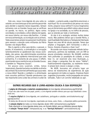8
A p r e s e n t a ç ã o d o L i v r o - A g e n d a
L a t i n o - a m e r i c a n a M u n d i a l 2 0 1 9
Este ano, nosso Livro-Agenda dá uma volta no
volante: um novo tema que sai do caminho percorrido
para atender a aspectos talvez esquecidos. Sempre
estivemos com as Grandes Causas que se verificam
no grande, no macro, no político. Agora somos
convidadas e convidados a olhar debaixo do tapete,
em nosso interior, em nossa vida familiar... E ainda
em nossa alimentação, ou na relação com os animais.
Todosessestemassemprenospareceraminsuficientes
para merecer a atenção como militantes da Pátria
Grande e da Utopia Maior.
Mas é urgente o olhar para dentro, o pessoal, o
oculto. A incoerência, a contradição e a corrupção
lamentavelmente se apoderaram das nossas socie-
dades, dos países, das administrações econômicas
e políticas, como epidemia internacional que tudo
contamina. É o momento de uma pausa. E refletir,
examinando nossa coerência com as Grandes Causas.
E também as “Pequenas Causas”.
Em poucos anos surgiram, então, temas
impensáveis. Quando havíamos nos detido no direito
dosanimais?Ounoterrívelsofrimentoquecausaneles
a nossa dieta? Quando o cardápio e a alimentação
eram assuntos políticos? Quando pensávamos que
tão importante como cuidar dos animais é cuidar do
cuidador – a própria saúde, o equilíbrio emocional, o
espiritual? Ou na conveniência de pensar em nossa
morte, preparar nossa velhice? E nunca imaginamos
que um dia teríamos que refletir sobre o abuso sexual
na Igreja e na sociedade, ou no tráfico de pessoas,
que se estende por todo o Continente.
Já não é só a ecologia: existem muitos temas
novos. Não podemos deixar que a Grande Pátria, a
espiritualidade libertadora e a Teologia da Libertação
fiquem nos anos 80 do século passado. Temos que
ampliar a linguagem, abrir horizontes e olhar o
futuro. Estamos dispostos a fazer isso?
De acordo com nosso inveterado método latino-
americano, partimos da realidade, com um VER (e
poucas pinceladas maiores). No JULGAR, análises
mais profundas (o paradigma do cuidado, a nova
tese 11, ser essencial uma nova Ilustração...),
para chegar a perguntas fora do nosso “hábito”,
tradicionalmente esquecidas, ou realmente novas:
é sempre bom crescer e alargar a visão.
No AGIR, buscamos em primeiro lugar um
elenco de testemunhos de experiências de ação
que aparecem em todos os lugares. Empresas fazem
sugestões já provadas, muito propagadas em outras
latitudes. Tudo é um convite redobrado ao agir.
OUTROS RECURSOS QUE O LIVRO-AGENDA COLOCA À SUA DISPOSIÇÃO
- A página de informação e materiais complementares do Livro-Agenda: latinoamericana.org/2019/info
O que não cabe neste livro de papel, porém, o Livro-Agenda também oferece para que seja trabalhado o tema
deste ano.
- O arquivo digital do Livro-Agenda, em castelhano, português e catalão: servicioskoinonia.org/
agenda/archivo
Os textos dos 28 anos do Livro-Agenda, organizados por temas, autor, título... a disposição pública permanente.
- A coleção digital de todos os Livros-Agendas desde 1992: latinoamericana.org/digital
Pode colecionar os Livros-Agendas destes anos, em formato digital, para sua biblioteca pessoal digital.
- A coleção “Tempo Axial”: tiempoaxial.org e os “Serviços Koinonía”: servicioskoinonia.org
 