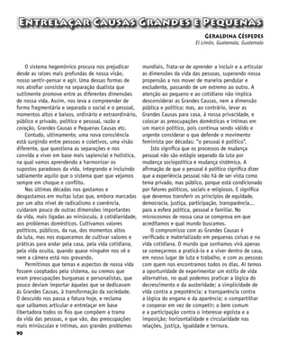 90
Entrelaçar Causas Grandes e Pequenas
Geraldina Céspedes
El Limón, Guatemala, Guatemala
O sistema hegemônico procura nos prejudicar
desde as raízes mais profundas de nossa visão,
nosso sentir-pensar e agir. Uma dessas formas de
nos atrofiar consiste na separação dualista que
sutilmente promove entre as diferentes dimensões
de nossa vida. Assim, nos leva a compreender de
forma fragmentária e separada o social e o pessoal,
momentos altos e baixos, ordinário e extraordinário,
público e privado, político e pessoal, razão e
coração, Grandes Causas e Pequenas Causas etc.
Contudo, ultimamente, uma nova consciência
está surgindo entre pessoas e coletivos, uma visão
diferente, que questiona as separações e nos
convida a viver em base mais sapiencial e holística,
na qual vamos aprendendo a harmonizar os
supostos paradoxos da vida, integrando e incluindo
sabiamente aquilo que o sistema quer que vejamos
sempre em choque e conflito.
Nas últimas décadas nos gastamos e
desgastamos em muitas lutas que, embora marcadas
por um alto nível de radicalismo e coerência,
cuidaram pouco de outras dimensões importantes
da vida, mais ligadas ao minúsculo, à cotidianidade,
aos problemas domésticos. Cultivamos valores
políticos, públicos, da rua, dos momentos altos
da luta, mas nos esquecemos de cultivar valores e
práticas para andar pela casa, pela vida cotidiana,
pela vida oculta, quando quase ninguém nos vê e
nem a câmera está nos gravando.
Permitimos que temas e aspectos de nossa vida
fossem cooptados pelo sistema, ou cremos que
eram preocupações burguesas e personalistas, que
pouco deviam importar àqueles que se dedicavam
às Grandes Causas, à transformação da sociedade.
O descuido nos passa a fatura hoje, e reclama
que saibamos articular e entrelaçar em base
libertadora todos os fios que compõem a trama
da vida das pessoas, e que vão, das preocupações
mais minúsculas e íntimas, aos grandes problemas
mundiais. Trata-se de aprender a incluir e a articular
as dimensões da vida das pessoas, superando nossa
propensão a nos mover de maneira pendular e
excludente, passando de um extremo ao outro. A
atenção ao pequeno e ao cotidiano não implica
desconsiderar as Grandes Causas, nem a dimensão
pública e política; mas, ao contrário, levar as
Grandes Causas para casa, à nossa privacidade, e
colocar as preocupações domésticas e íntimas em
um marco político, pois continua sendo válido e
urgente considerar o que defende o movimento
feminista por décadas: “o pessoal é político”.
Isto significa que os processos de mudança
pessoal não são estágio separado da luta por
mudança sociopolítica e mudança sistêmica. A
afirmação de que o pessoal é político significa dizer
que a experiência pessoal não há de ser vista como
tema privado, mas público, porque está condicionado
por fatores políticos, sociais e religiosos. E significa
que devemos transferir os princípios de equidade,
democracia, justiça, participação, transparência...
para a esfera política, pessoal e familiar. No
microcosmos de nossa casa se comprova em que
acreditamos e qual mundo buscamos.
O compromisso com as Grandes Causas é
verificado e materializado em pequenas coisas e na
vida cotidiana. O mundo que sonhamos virá apenas
se começarmos a praticá-lo e a viver dentro de casa,
em nosso lugar de luta e trabalho, e com as pessoas
com quem nos encontramos todos os dias. Aí temos
a oportunidade de experimentar um estilo de vida
alternativo, no qual podemos praticar a lógica do
decrescimento e da austeridade; a simplicidade de
vida contra a prepotência; a transparência contra
a lógica do engano e da aparência; o compartilhar
e cooperar em vez de competir; o bem comum
e a participação contra o interesse egoísta e a
imposição; horizontalidade e circularidade nas
relações, justiça, igualdade e ternura.
 