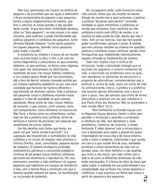 91
q
Para isso, precisamos nos inspirar na mística do
pequeno e do escondido que nos ajuda a redescobrir
a força revolucionária do pequeno e dos pequenos.
Contra a lógica megalomaníaca do sistema, que
leva a valorizar as coisas grandes e dos grandes
deste mundo. O que tem maior visibilidade devemos
olhar na “letra pequena”, na vida comum e às vezes
rotineira, para reafirmar o poder transformador das
práticas pequenas e cotidianas dos pequenos. Como
afirmava Eduardo Galeano: “muita gente pequena
em lugares pequenos, fazendo coisas pequenas,
pode mudar o mundo”.
A resistência ao sistema e a busca de um mundo
novo ocorrem todos os dias, e têm a ver com ser
contra-hegemônico e antissistema no que comemos,
bebemos, no que vestimos, na forma como viajamos,
com quem nos relacionamos ou desfrutamos
momentos de lazer. Em nossos hábitos cotidianos
e nos simples gestos desde que nos levantamos,
até a hora de dormir, estamos tomando partido por
um sistema capitalista predatório ou por uma nova
sociedade que funcione de maneira diferente e
seja baseada em distintos valores. Toda a estrutura
das pequenas coisas e cotidianas esconde nossas
opções e o tipo de sociedade na qual estamos
apostando. Nosso estilo de vida, nossos hábitos
de consumo, o que usamos, como usamos, como
nos transportamos, como utilizamos os recursos da
Mãe Terra, a forma como nos alimentamos, seriam
hoje em dia a profecia mais confiável, forma de
denúncia e maneira de proclamar sem palavras que
acreditamos em outros valores.
Um dos desafios mais fortes que temos, em
quem crê que “outro mundo é possível”, é a
superação das incoerências e contradições na vida
cotidiana e no círculo de relações mais próximas e
íntimas (família, casal, comunidade, pequena equipe
de trabalho). O sistema hierárquico-piramidal,
androcêntrico-patriarcal e consumista-predatório
continua de pé porque nossas práticas cotidianas
persistem em alimentá-lo e reproduzi-lo. Por isso,
precisamos converter a vida cotidiana e os lugares
pequenos que habitamos em espaços de resistência
e luta, com a mesma força e convicção com que o
fazemos quando estamos em greve, na manifestação
ou na jornada de protestos.
Ali, no pequeno canto, onde transcorre nossa
vida comum, temos que nos enredar na mesma
direção do mundo com o qual sonhamos, e praticar
a profecia “de portas para dentro”, tornando
realidade as ações domésticas e cotidianas no
mundo que sonhamos. Essa coerência na vida
cotidiana é muito mais difícil de manter, e se
localiza no lado oculto da vida. Aquilo que não é
visto, nem sai nas notícias, mas que tem grande
poder transformador, pessoal e social. À medida
que mais pessoas resistem ao sistema em questões
práticas e cotidianas vamos continuar agindo como
formiguinhas que, trabalhando silenciosamente,
seguem minando os fundamentos do sistema.
Tudo isto implica viver a mística do
minúsculo, lendo a densidade teologal que se
esconde nos pequenos e comuns momentos da
vida, e exercendo um profetismo novo no qual,
sem abandonar os elementos de denúncia e a
proposta de alternativas, compreendemos que a
profecia é, acima de tudo, levar um estilo de vida
na contracorrente. Isto é, o profeta e a profetisa
não buscam apenas alternativas com o povo e
para o povo, mas são pessoas que vivem de forma
alternativa e praticam em seu agir cotidiano o
que Paulo disse aos Romanos: Não se acomodem a
este mundo (Rom 12,2).
Para harmonizar as Grandes Causas com
as Pequenas Causas devemos treinar o olhar para
perceber o minúsculo e aprender a contemplar
o cotidiano da vida, sem abandonar a visão
panorâmica, sistêmica, de conjunto, o amplo
horizonte. É saber observar com o microscópio e
com o telescópio para captar o pequenino quase
imperceptível de nossa vida e de nosso entorno,
como o maior e evidente, conectando o que sucede
em casa e o que sucede fora de casa, realidades
primárias e coisas elementares da vida com as
grandes lutas. Um olhar holístico e não dualista,
que inclui e não exclui, que sabe contar com o
todo e vê como as diferentes dimensões da vida
estão entrelaçadas. É a forma de olhar de Jesus que
sabia captar a realidade em sua profundidade e sua
complexidade, que se fixava nas coisas pequenas e
cotidianas, e que anunciou um Reino que cresce a
partir do pequeno e dos pequenos.
 