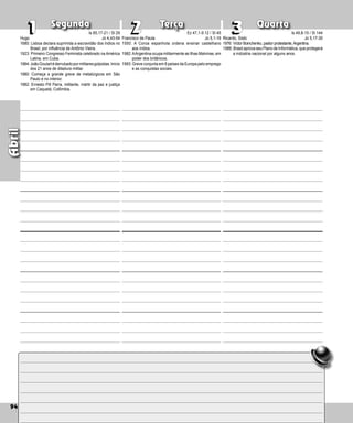 94
Segunda Terça Quarta
94
1
1 2
2 3
3
Francisco de Paula
1550: A Coroa espanhola ordena ensinar castelha­
no
aos índios.
1982:AArgentina ocupa militarmente as Ilhas Malvi­nas, em
poder dos britânicos.
1993: Greve conjunta em 8 países da Europa pelo emprego
e as conquistas so­
ciais.
Ricardo, Sisto
1976: Víctor Boinchenko, pastor protestante,Argentina.
1986: Brasil aprova seu Plano de Informática, que protegerá
a indústria nacional por alguns anos.
Abril
Hugo
1680: Lisboa declara suprimida a escravidão dos índios no
Brasil, por influência de Antônio Vieira.
1923: Primeiro Congresso Feminista celebrado na América
Latina, em Cuba.
1964:JoãoGoulartéderrubadopormilitaresgolpis­tas.Início
dos 21 anos de ditadura militar.
1980: Começa a grande greve de metalúrgicos em São
Paulo e no interior.
1982: Ernesto Pill Parra, militante, mártir da paz e justiça
em Caquetá, Colômbia.
Is 65,17-21 / Sl 29
Jo 4,43-54
Ez 47,1-9.12 / Sl 45
Jo 5,1-16
Is 49,8-15 / Sl 144
Jo 5,17-30
 