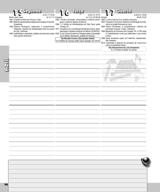 98
Segunda Terça Quarta
98
Abril
Engrácia
1952: Triunfa a revolução: camponeses e mineiros conse-
guem a reforma agrária na Bolívia.
1984: 1,7 milhão de manifestantes em São Paulo pelas
“Diretas Já”.
1977: Constituiu-se o Comitê para denfender presos, desa-
parecidos e exilados políticos do México (EUREKA).
2002: O juiz Carlos Escobar do Paraguai pede a extradição
do ex-ditador Stroessner, exilado em Brasília.
15
15 16
16 17
17
Dia Mundial Contra a Escravidão Infantil
215 milhões de crianças estão nessa situação (OIT 2010)
Aniceto
1695:† Juana Inés da Cruz, poetisa mexicana.
1803:ToussaintL’Ouverture,defensordalibertaçãodoHaiti,
morre na prisão francesa de Joux.
1990:Tibério Fernández, e companheiros, mártires da
promoção humana, Trujillo, Colômbia.
1996:Massacre de Eldorado dos Carajás, PA. A PM mata
21 trabalhadores rurais que defendiam o seu direito
à terra.
1998:César Humberto López, de FraterPaz, assassinado,
San Salvador.
2016: Autorizada a abertura do processo de impeachment
contra a presidente Dilma.
Dia Internacional da Luta Campesina.
É o Primeiro de Maio do campo.
Bento José Labre
1961:Invasão da Baía dos Porcos, Cuba.
1983:MártirescamponesesindígenasdeJoyabaj,ElQuiché,
Guatemala.
1992:Aldemar Rodríguez, catequista, e companheiros
militantes, mártires da solidariedade entre os jovens
de Cáli, Colômbia.
1993:JoséBarbero,sacerdote,profetaeservidordosirmãos
mais pobres da Bolívia.
Is 42,1-7/ Sl 26
Jo 12,1-11
Is 49,1-6 / Sl 70
Jo 13,21-33.36-38
Is 50,4-9 / Sl 68
Mt 26,14-25
 