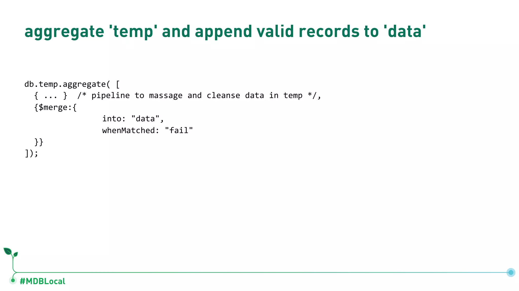 #MDBLocal aggregate 'temp' and append valid records to 'data' db.temp.aggregate( [ { ... } /* pipeline to massage and cleanse data in temp */, {$merge:{ into: "data", whenMatched: "fail" }} ]); 