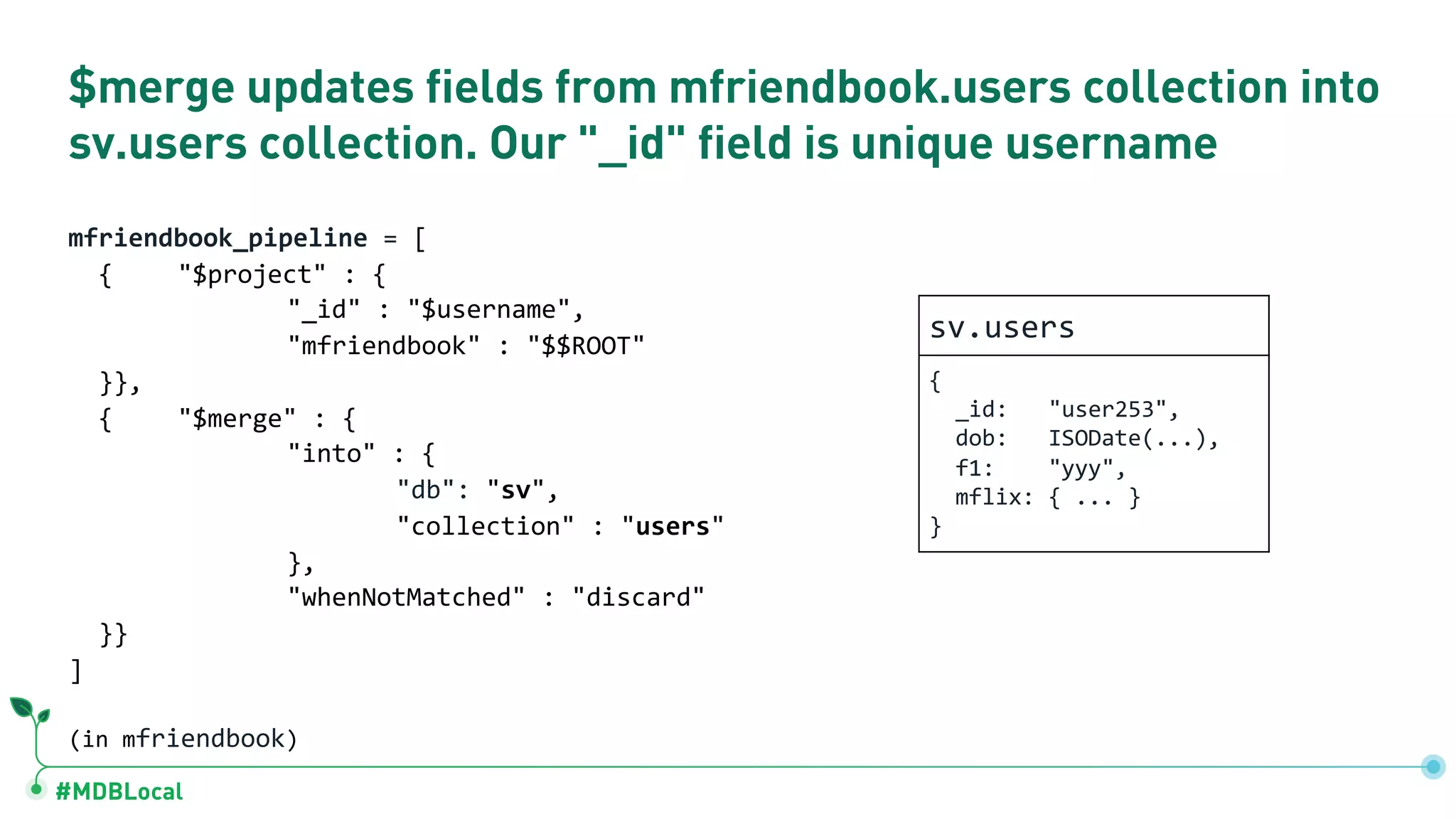 #MDBLocal $merge updates fields from mfriendbook.users collection into sv.users collection. Our "_id" field is unique username mfriendbook_pipeline = [ { "$project" : { "_id" : "$username", "mfriendbook" : "$$ROOT" }}, { "$merge" : { "into" : { "db": "sv", "collection" : "users" }, "whenNotMatched" : "discard" }} ] (in mfriendbook) sv.users { _id: "user253", dob: ISODate(...), f1: "yyy", mflix: { ... } } 