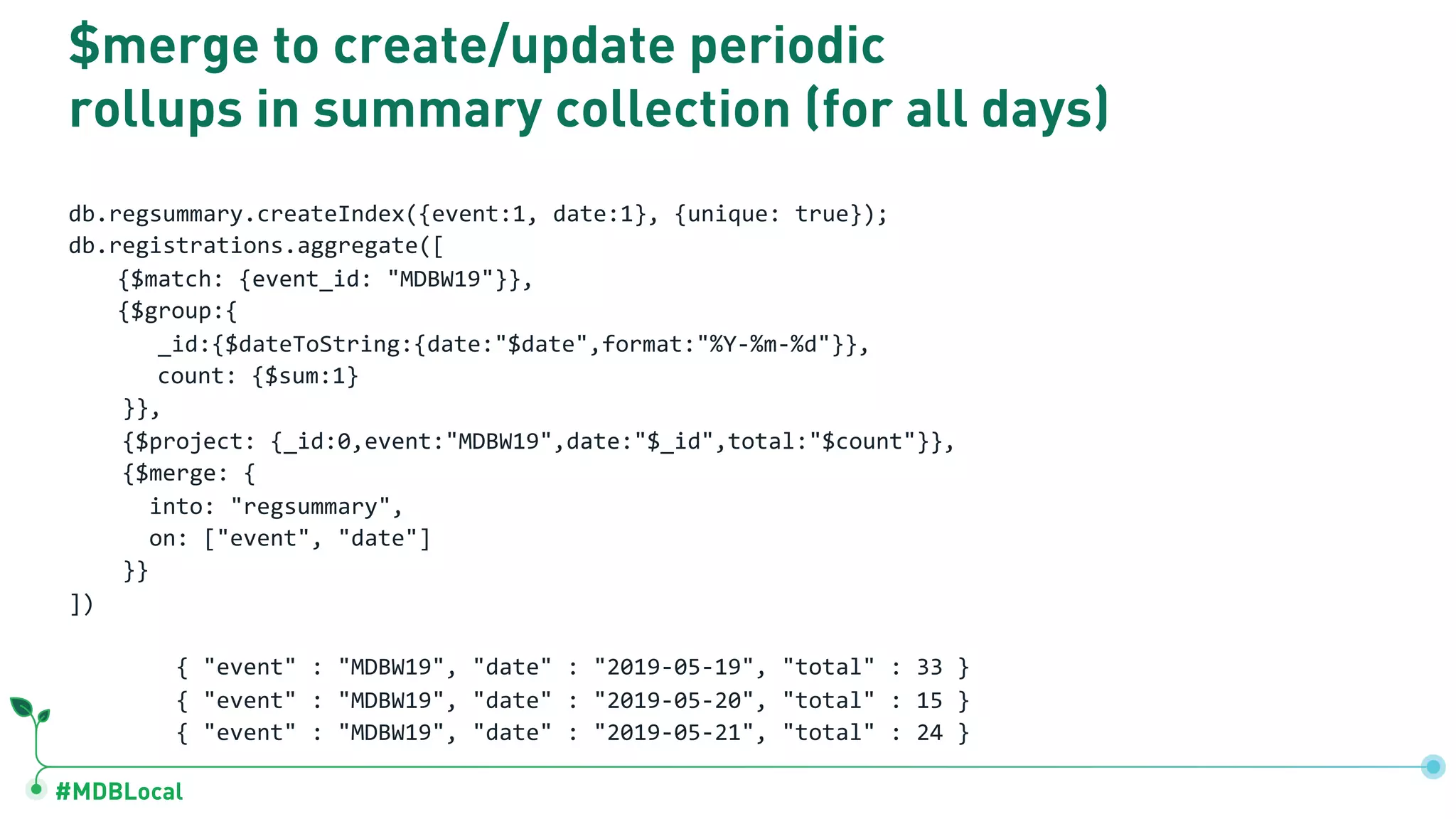 #MDBLocal $merge to create/update periodic rollups in summary collection (for all days) db.regsummary.createIndex({event:1, date:1}, {unique: true}); db.registrations.aggregate([ {$match: {event_id: "MDBW19"}}, {$group:{ _id:{$dateToString:{date:"$date",format:"%Y-%m-%d"}}, count: {$sum:1} }}, {$project: {_id:0,event:"MDBW19",date:"$_id",total:"$count"}}, {$merge: { into: "regsummary", on: ["event", "date"] }} ]) { "event" : "MDBW19", "date" : "2019-05-19", "total" : 33 } { "event" : "MDBW19", "date" : "2019-05-20", "total" : 15 } { "event" : "MDBW19", "date" : "2019-05-21", "total" : 24 } 