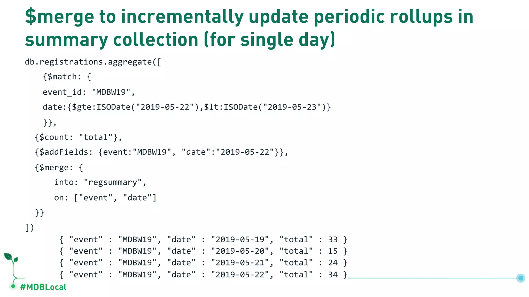 #MDBLocal $merge to incrementally update periodic rollups in summary collection (for single day) db.registrations.aggregate([ {$match: { event_id: "MDBW19", date:{$gte:ISODate("2019-05-22"),$lt:ISODate("2019-05-23")} }}, {$count: "total"}, {$addFields: {event:"MDBW19", "date":"2019-05-22"}}, {$merge: { into: "regsummary", on: ["event", "date"] }} ]) { "event" : "MDBW19", "date" : "2019-05-19", "total" : 33 } { "event" : "MDBW19", "date" : "2019-05-20", "total" : 15 } { "event" : "MDBW19", "date" : "2019-05-21", "total" : 24 } { "event" : "MDBW19", "date" : "2019-05-22", "total" : 34 } 