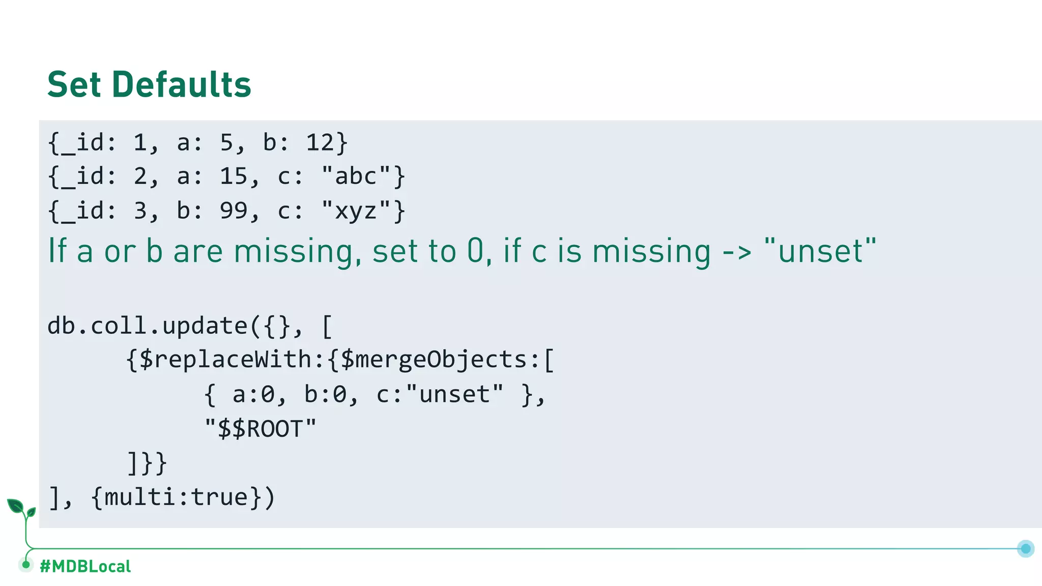 #MDBLocal Set Defaults {_id: 1, a: 5, b: 12} {_id: 2, a: 15, c: "abc"} {_id: 3, b: 99, c: "xyz"} If a or b are missing, set to 0, if c is missing -> "unset" db.coll.update({}, [ {$replaceWith:{$mergeObjects:[ { a:0, b:0, c:"unset" }, "$$ROOT" ]}} ], {multi:true}) 