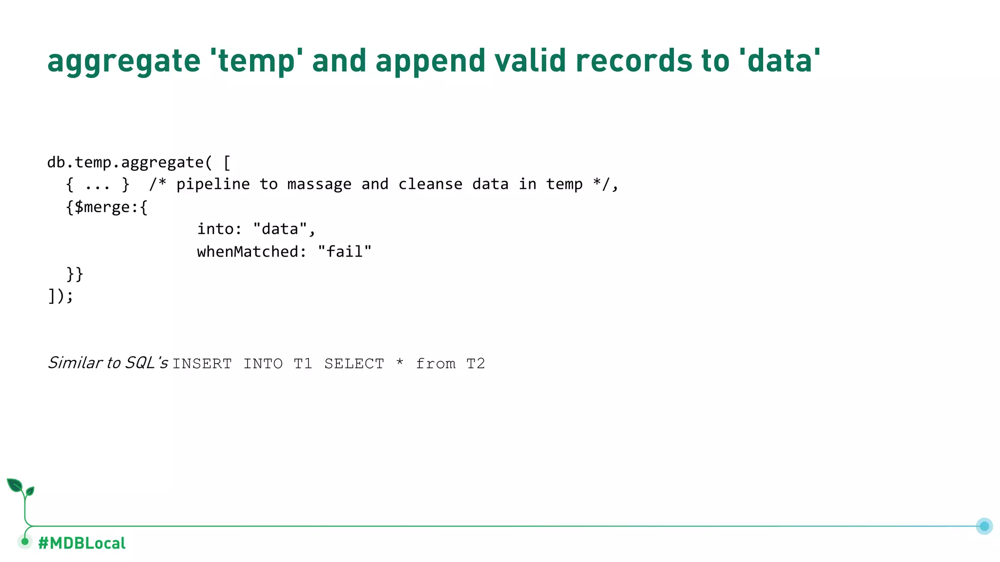 #MDBLocal aggregate 'temp' and append valid records to 'data' db.temp.aggregate( [ { ... } /* pipeline to massage and cleanse data in temp */, {$merge:{ into: "data", whenMatched: "fail" }} ]); Similar to SQL's INSERT INTO T1 SELECT * from T2 