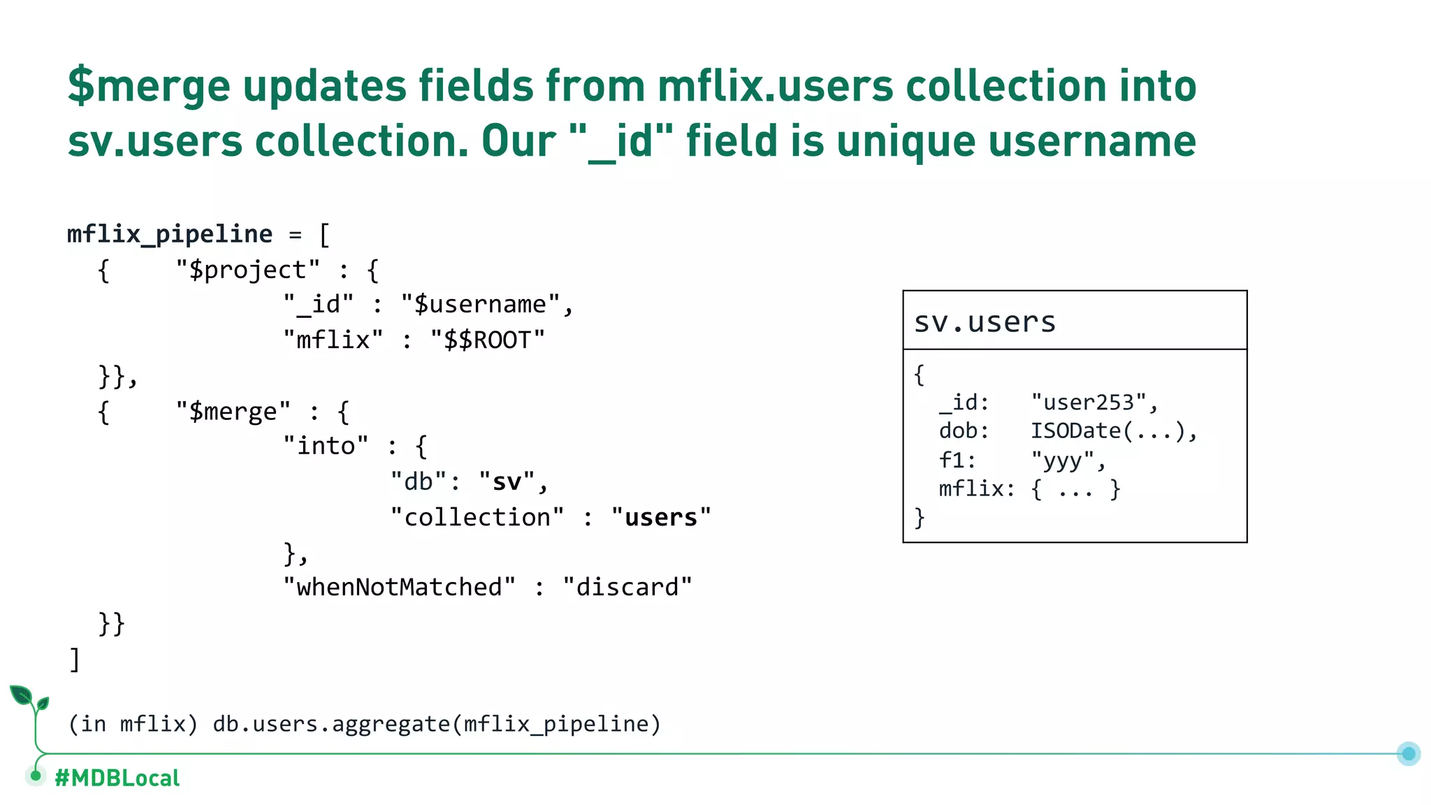 #MDBLocal $merge updates fields from mflix.users collection into sv.users collection. Our "_id" field is unique username mflix_pipeline = [ { "$project" : { "_id" : "$username", "mflix" : "$$ROOT" }}, { "$merge" : { "into" : { "db": "sv", "collection" : "users" }, "whenNotMatched" : "discard" }} ] (in mflix) db.users.aggregate(mflix_pipeline) sv.users { _id: "user253", dob: ISODate(...), f1: "yyy", mflix: { ... } } 