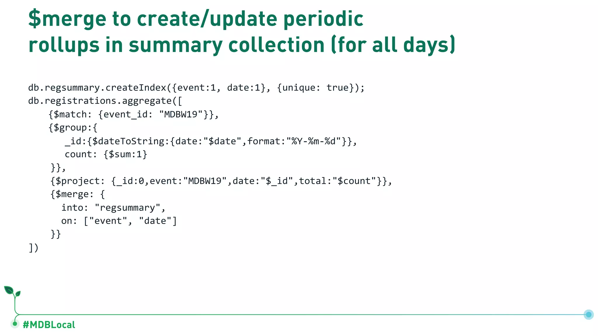 #MDBLocal $merge to create/update periodic rollups in summary collection (for all days) db.regsummary.createIndex({event:1, date:1}, {unique: true}); db.registrations.aggregate([ {$match: {event_id: "MDBW19"}}, {$group:{ _id:{$dateToString:{date:"$date",format:"%Y-%m-%d"}}, count: {$sum:1} }}, {$project: {_id:0,event:"MDBW19",date:"$_id",total:"$count"}}, {$merge: { into: "regsummary", on: ["event", "date"] }} ]) 