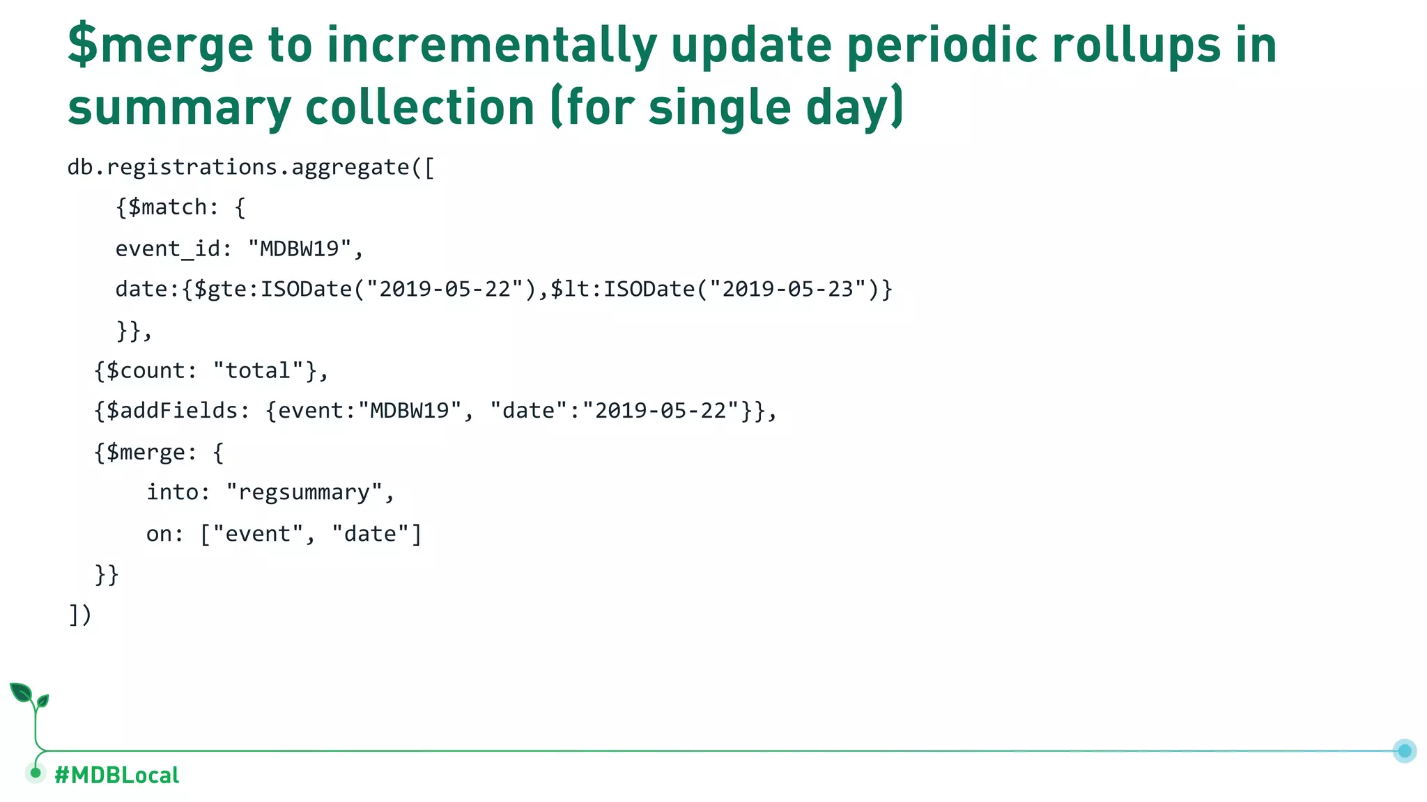 #MDBLocal $merge to incrementally update periodic rollups in summary collection (for single day) db.registrations.aggregate([ {$match: { event_id: "MDBW19", date:{$gte:ISODate("2019-05-22"),$lt:ISODate("2019-05-23")} }}, {$count: "total"}, {$addFields: {event:"MDBW19", "date":"2019-05-22"}}, {$merge: { into: "regsummary", on: ["event", "date"] }} ]) 