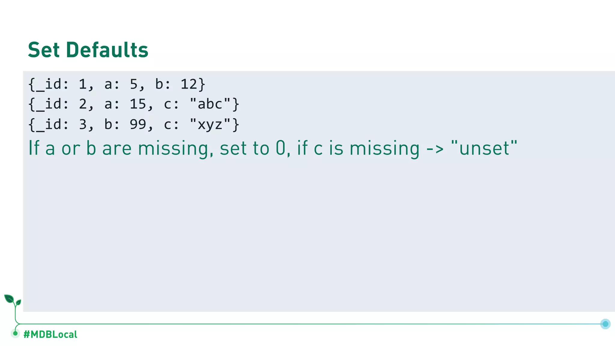 #MDBLocal Set Defaults {_id: 1, a: 5, b: 12} {_id: 2, a: 15, c: "abc"} {_id: 3, b: 99, c: "xyz"} If a or b are missing, set to 0, if c is missing -> "unset" 