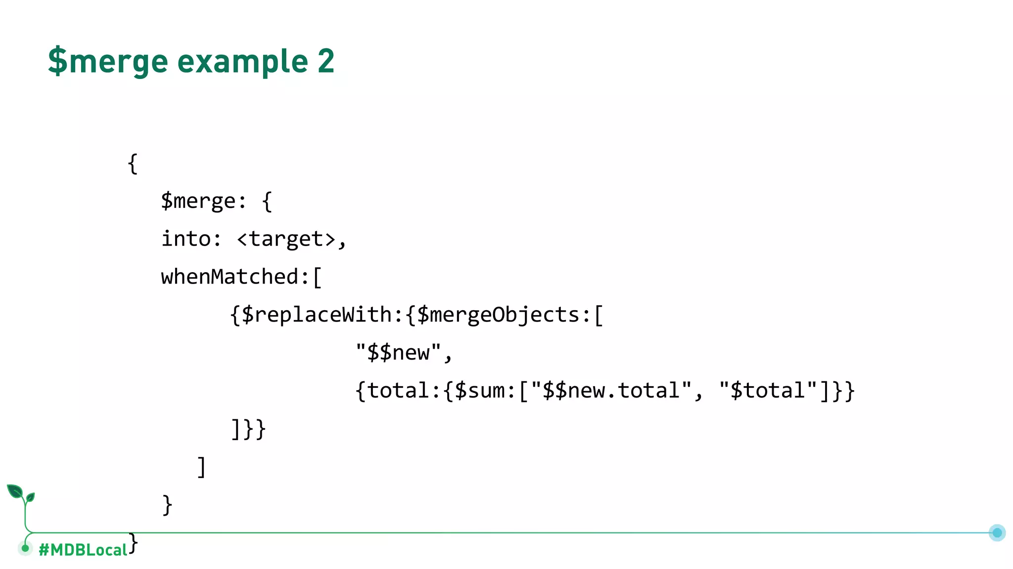 #MDBLocal $merge example 2 { $merge: { into: <target>, whenMatched:[ {$replaceWith:{$mergeObjects:[ "$$new", {total:{$sum:["$$new.total", "$total"]}} ]}} ] } } 