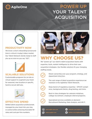 EFFECTIVE SPEND
Skilled talent acquisition professionals
managed by your team lets you stay
in control while achieving favorable fill
rates and cost-per-hire numbers.
WHY CHOOSE US?
We “power up” our client’s talent acquisition teams with
expertise, tools, market intelligence to drive their own
acquisition strategies. Our flexible solutions fit your changing
staffing needs.
PRODUCTIVITY NOW
We know a short onboarding turnaround
time is critical in today’s labor market.
Our Talent Network stands ready to staff
you up as soon as you say “GO”.
POWER UP
YOUR TALENT
ACQUISITION
SCALABLE SOLUTIONS
Customizable programs for on-site or
virtual support to augment your team
for seasonal, new location or specific,
hard to recruit skill sets.
Retain ownership over your program, strategy, and
department direction.
The vast range of talent acquisition experience we
maintain in the AgileOne Talent Network.
Deep bench of regulatory expertise - OFCCP compli-
ance, background checks, drug testing, and more.
Best-in-class strategies for veterans initiatives,
college recruitment, employee referral programs.
Specialized services available on demand -
Recruitment Marketing, Data Analysis, and HR IT.
www.agile-one.com
sales@agile1.com
linkedin.com/agileone
twitter.com/agileoneglobal
 