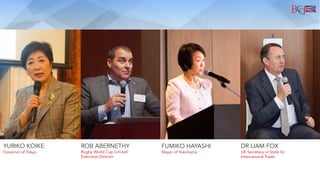 YURIKO KOIKE ROB ABERNETHY FUMIKO HAYASHI DR LIAM FOX
Rugby World Cup Limited
Executive Director
Mayor of Yokohama UK Secretary of State for
International Trade
Governor of Tokyo
 
