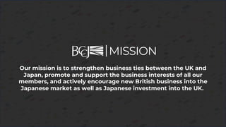 Our mission is to strengthen business ties between the UK and
Japan, promote and support the business interests of all our
members, and actively encourage new British business into the
Japanese market as well as Japanese investment into the UK.
MISSION
 