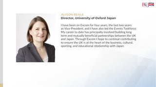 ALISON BEALE
Director, University of Oxford Japan
I have been on Excom for four years, the last two years
as Vice-President, and I have also led the Events Taskforce.
My career to date has principally involved building long
term and mutually beneficial partnerships between the UK
and Japan. Through Excom I hope to continue contributing
to ensure the UK is at the heart of the business, cultural,
sporting, and educational relationship with Japan.
 