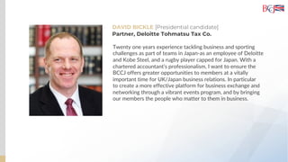 DAVID BICKLE [Presidential candidate]
Twenty one years experience tackling business and sporting
challenges as part of teams in Japan-as an employee of Deloitte
and Kobe Steel, and a rugby player capped for Japan. With a
chartered accountant’s professionalism, I want to ensure the
BCCJ offers greater opportunities to members at a vitally
important time for UK/Japan business relations. In particular
to create a more effective platform for business exchange and
networking through a vibrant events program, and by bringing
our members the people who matter to them in business.
Partner, Deloitte Tohmatsu Tax Co.
 