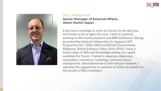 WILL FARQUHAR
Senior Manager of External Affairs,
Aston Martin Japan
It has been a privilege to serve on Excom for the last year
and I hope to do so again this year. I wish to continue
working on the Communications and BBA taskforces. Having
promoted the bilateral relationship for Japanese (JET
Programme ALT, 2002-2005) and British Governments
(Diplomat, British Embassy Tokyo 2010-2015), I have a
broad range of skills and knowledge making me a good
candidate for Excom. Trained in Japanese, diplomacy,
negotiation, commerce, marketing, communications,
management, international law & international relations, I
welcome the opportunity to continue to utilise my talents for
the benefit of BCCJ members.
 