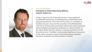 IAIN FERGUSON
President & Chief Operating Officer,
Lloyd’s Japan Inc.
Living in Japan for 22 of the last 24 years, I have gathered
considerable experience of building strong relationships with
Japanese businesses. Over the last five years, as a member of
the BCCJ Excom, I have led the activities of the Membership
Task Force and have also promoted cultural and social interaction
between British and Japanese nationals as a board member of
the Japan-British Society. Lloyd’s is a strong contributor to UK
financial services “invisibles” and provides significant reinsurance
to the Japan insurance market. Several prominent Japanese
insurance companies are also investors in Lloyd’s.
 